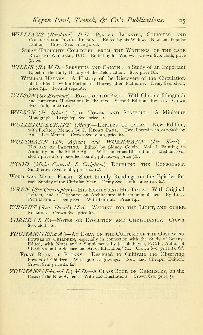 WILLIAMS {Rowland) D.D.—Psalms, Litanies, Counsels, and Collects for Devout Persons. Edited by his Widow. New and Popular Edition. down 8vo. j^rice 3^'. dd. Stray Thoughts Collected from the Writings of the late Rowland Williams, D.D. Edited by his Widow. Crown 8vo. cloth, price y. 6d. WILLIS (i?.) M.D.—Servetus and Calvin : a Study of an Important Epoch in the Early History of the Reformation. 8vo. price i6j. William Harvey. A History of the Discovery of the Circulation- of the Blood : with a Portrait of Harvey after Faithorne. Demy 8vo. cloth, price 14^-. Portrait separate. WILSON {Sir Erasmus)—Egypt of the Past. With Chromo-lithograph and numerous Illustrations in the text. Second Edition, Revised. Crown 8vo. cloth, price \2s. WILSON {H. Schutz)—i:nY. Tower and Scaffold. A Miniature Monograph. Large fcp. 8vo. price \s. WOLLSTONECRAFT (J/«;7)—Letters to Imlay. New Edition^ with Prefatory Memoir by C. Kegan Paul. Two Portraits in eaii-forte by Anna Lea Merritt. Crown 8vo. cloth, price ds. WOLTMANN {Dr. Alfred), and WOERMANN {Dr. Karl)— History of Painting. Edited by Sidney Colvin. Vol I. Painting \■a.^ Antiquity and the Middle Ages. With numerous Illustrations. Medium 8vo. cloth, price 28^. ; bevelled boards, gilt leaves, price 30j-. WOOD {Major-General J. 0-<?/g-/^/'<?;/)—Doubling the Consonant.. Small crown 8vo. cloth, price \s. 6d. Word was Made Elesh. Short Family Readings on the Epistles for each Sunday of the Christian Year. Demy 8vo. cloth, price loj-. 6d. WREN {Sir Christopher)—YLiz Eamily and His Times. With Original Letters, and a Discourse on Architecture hitherto unpublished. By Lucy Phillimore. Demy 8vo. With Portrait. Price 14J. WRIGHT {Rev. David) M.A.—Waiting for the Light, and other. Sermons. Crown 8vo. price 6s. YORKE {J. F.)—Notes on Evolution and Christianity. Crown 8vo. cloth, 6s. YOUMANS {Eliza A.)—An Essay on the Culture of the Observing Powers of Children, especially in connection with the Study of Botany. Edited, with Notes and a Supplement, by Joseph Payne, F.C. P., Author of ' Lectures on the Science and Art of Education,' &c. Crown 8vo. price 2s. 6d. First Book of Botany. Designed to Cultivate the Observing Powers of Children. With 300 Engravings. New and Cheaper Edition. Crown 8vo. price 2s. 6d. YOUMANS {EdwardL.) M.D.—A Class Book of Chemistry, on the Basis of the New System. With 200 Illustrations. Crown 8vo. price 5J-.