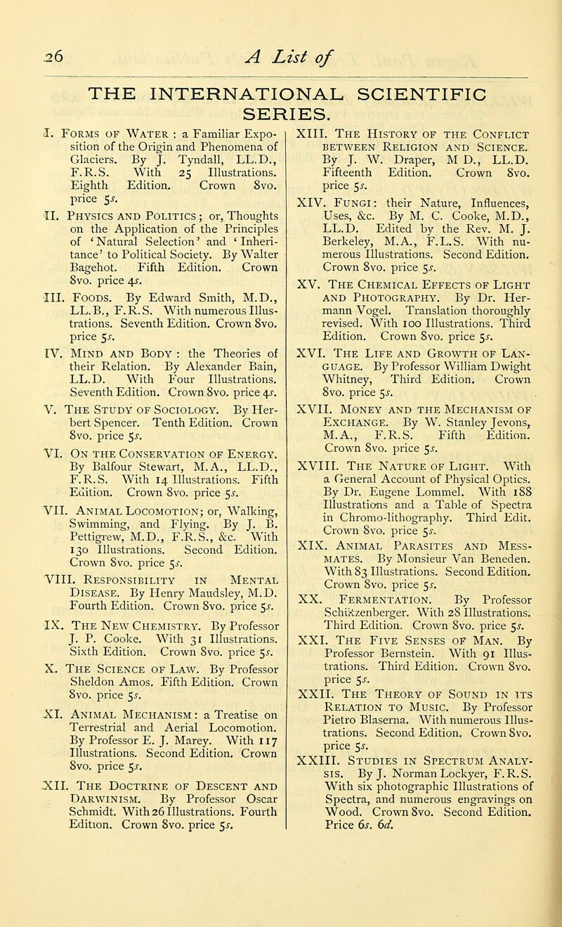 THE INTERNATIONAL SCIENTIFIC SERIES. I. Forms of Water : a Familiar Expo- sition of the Origin and Phenomena of Glaciers. By J. Tyndall, LL.D., F.R.S. With 25 Illustrations. Eighth Edition. Crown 8vo. price 5 J'. II. Physics and Politics ; or, Thoughts on the Application of the Principles of ' Natural Selection' and ' Inheri- tance' to Political Society. By Walter Bagehot. Fifth Edition. Crown 8vo. price 4f. III. Foods. By Edward Smith, M.D., LL.B., F.R.S. With numerous Illus- trations. Seventh Edition. Crown 8vo. price 5^-. IV. Mind and Body : the Theories of their Relation. By Alexander Bain, LL.D. With Four Illustrations. Seventh Edition. Crown 8vo. price 4^^. V. The Study of Sociology. By Her- bert Spencer. Tenth Edition. CxOwn 8vo. price ^s. VI. On the Conservation of Energy. By Balfour Stewart, M.A., LL.D., F.R.S. With 14 Illustrations. Fifth Edition. Crown 8vo. price 5^. VII. Animal Locomotion; or. Walking, Swimming, and Flying. By J. B. Pettigrew, M.D., F.R.S., &c. With 130 Illustrations. Second Edition. Crown 8vo. price 5^. VIII. Responsibility in Mental Disease. By Henry Maudsley, M.D. Fourth Edition. Crown 8vo. price $s. IX. The New Chemistry. By Professor J. P. Cooke. With 31 Illustrations. Sixth Edition. Crown 8vo. price ^s. X. The Science of Law. By Professor Sheldon Amos. Fifth Edition. Crown 8vo. price 5^'. XI. Animal Mechanism : a Treatise on Terrestrial and Aerial Locomotion. By Professor E. J. Marey. With 117 Illustrations. Second Edition. Crown 8vo. price 5^-. XII. The Doctrine of Descent and Darwinism. By Professor Oscar Schmidt. With 26 Illustrations. Fourth Edition. Crown 8vo. price 5^'. XIII. The History of the Conflict between Religion and Science. By J. W. Draper, M D., LL.D. Fifteenth Edition. Crown 8vo. price 5^-. XIV. Fungi: their Nature, Influences, Uses, &c. By M. C. Cooke, M.D., LL.D. Edited by the Rev. M. J. Berkeley, M.A., F.L.S. With nu- merous Illustrations. Second Edition. Crown 8vo. price 5^. XV. The Chemical Effects of Light AND Photography. By Dr. Her- mann Vogel. Translation thoroughly revised. With 100 Illustrations. Third Edition. Crown 8vo. price ^s. XVI. The Life and Growth of Lan- guage. By Professor William Dwight Whitney, Third Edition. Crown 8vo. price 5^. XVII. Money and the Mechanism of Exchange. By W. Stanley Jevons, M.A., F.R.S. Fifth Edition. Crown 8vo. price 5^^. XVIII. The Nature of Light. With a General Account of Physical Optics. By Dr. Eugene Lommel. With 188 Illustrations and a Table of Spectra in Chromo-lithography. Third Edit. Crown 8vo. price ^s. XIX. Animal Parasites and Mess- mates. By Monsieur Van Beneden. With 83 Illustrations. Second Edition. Crown 8vo. price 5^-. j XX. Fermentation. By Professor Schlirtzenberger. With 28 Illustrations. Third Edition. Crown 8vo. price 5^. XXI. The Five Senses of Man. By Professor Bernstein. With 91 Illus- trations. Third Edition. Crown 8vo. price 5j. XXII. The Theory of Sound in its Relation to Music. By Professor Pietro Blaserna. With numerous Illus- trations. Second Edition. Crown 8vo. price ^s. XXIII. Studies in Spectrum Analy- sis. By J. Norman Lockyer, F.R.S. With six photographic Illustrations of Spectra, and numerous engravings on Wood. Crown 8vo. Second Edition. Price 6s. 6d.