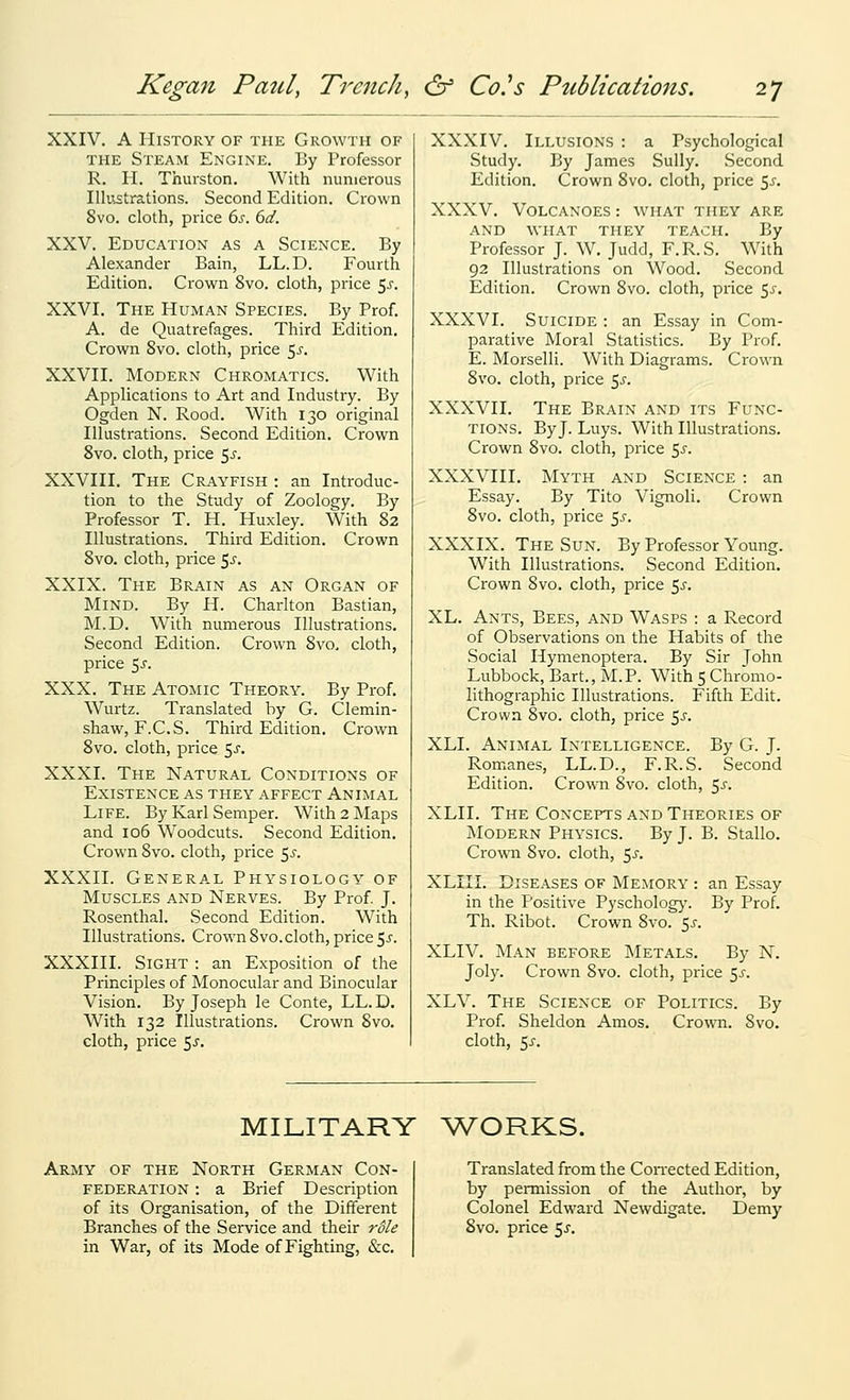 XXIV. A History of the Growth of THE Steam Engine. By Professor R. H. Thurston. With numerous Illustrations. Second Edition. Crown 8vo. cloth, price 6s. 6d. XXV. Education as a Science. By Alexander Bain, LL.D. Fourth Edition. Crown 8vo. cloth, price 5^. XXVI. The Human Species. By Prof. A. de Quatrefages. Third Edition. Crown Svo. cloth, price 5^. XXVII. Modern Chromatics. With Applications to Art and Industry. By Ogden N. Rood. With 130 original Illustrations. Second Edition. Crown Svo. cloth, price 55. XXVIII. The Crayfish : an Introduc- tion to the Study of Zoology. By Professor T. H. Huxley. With 82 Illustrations. Third Edition. Crown Svo. cloth, price 5^-. XXIX. The Brain as an Organ of Mind. By H. Charlton Bastian, M.D. With numerous Illustrations. Second Edition. Crown Svo. cloth, price $s. XXX. The Atomic Theory. By Prof. Wurtz. Translated by G. Clemin- shaw, F.C.S. Third Edition. Crown Svo. cloth, price 5^. XXXI. The Natural Conditions of Existence as they affect Animal Life. By Karl Semper. With 2 Maps and 106 Woodcuts. Second Edition. Crown Svo. cloth, price ^s. XXXII. Generate Physiology of Muscles and Nerves. By Prof J. Rosenthal. Second Edition. With Illustrations. Crown Svo. cloth, price 5^. XXXIII. Sight : an Exposition of the Principles of Monocular and Binocular Vision. By Joseph le Conte, LL.D. With 132 Illustrations. Crown Svo. cloth, price 5^. XXXIV. Illusions : a Psychological Study. By James Sully. Second Edition. Crown Svo. cloth, price ^s. XXXV. Volcanoes : what they are and what they teach. By Professor J. W. Judd, F.R.S. With 92 Illustrations on Wood. Second Edition. Crown Svo. cloth, price e^s. XXXVI. Suicide : an Essay in Com- parative Moral Statistics. By Prof. E. Morselli. With Diagrams. Crown Svo. cloth, price ^s. XXXVII. The Brain and its Func- tions. By J. Luys. With Illustrations. Crown Svo. cloth, price ^s. XXXVIII. Myth and Science : an Essay. By Tito Vignoli. Crown Svo. cloth, price ^s. XXXIX. The Sun. By Professor Young. With Illustrations. Second Edition, Crown Svo. cloth, price 5^-. XL. Ants, Bees, and Wasps : a Record of Observations on the Habits of the Social Hymenoptera. By Sir John Lubbock, Bart., M.P. With 5 Chromo- lithographic Illustrations. Fifth Edit. Crown Svo. cloth, price 5j-. XLI. Animal Intelligence. By G. J. Romanes, LL.D., F.R.S. Second Edition. Crown Svo. cloth, ^s. XLII. The Concepts and Theories of Modern Physics. By J. B. Stallo. Crown Svo. cloth, 5^. XLIII. Diseases of Memory : an Essay in the Positive Pyschology. By Prof. Th. Ribot. Crown Svo. 5^. XLIV. Man before Metals. By N. Joly. Crown Svo. cloth, price 5^-. XLV. The Science of Politics. By Prof. Sheldon Amos. Crown. Svo. cloth, 5J-. MILITARY V/ORKS. Army of the North German Con- federation : a Brief Description of its Organisation, of the Different Branches of the Service and their role in War, of its Mode of Fighting, &c. Translated from the CoiTected Edition, by permission of the Author, by Colonel Edward Newdigate. Demy Svo. price ^s.