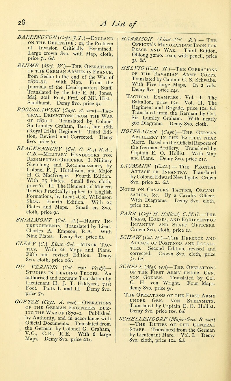 BARRINGTON(Capt. J. 71 )-England ON THE Defensive ; or, the Problem of Invasion Critically Examined. Large crown 8vo. with Map, cloth, price ]$. 6d. BLUME (MaJ. W.)~Tn^ Operations OF THE German Armies in France, from Sedan to the end of the War of 1870-71. With Map. From the Journals of the Head-quarters Staff. Translated by the late E. M. Jones, Maj. 20th Foot, Prof, of Mil. Hist., Sandhurst. Demy 8vo. price ^s. BOGUSLAWSKI {Capt. A. z>07i)—Tac- TiCAL Deductions from the War OF 1870-1. Translated by Colonel SirLumley Graham, Bart., late i8th (Royal Irish) Regiment. Third Edi- tion, Revised and Corrected. Demy 8vo. price ys. BRACKENBURY {Col. C. B.,) R.A., C.B.—Military Handbooks for Regimental Officers. I. Military Sketching and Reconnaissance, by Colonel F. J. Hutchison, and Major H. G. MacGregor. Fourth Edition. With 15 Plates. Small 8vo. cloth, price 6j-. II. The ?:iements of Modern Tactics Practically applied to English Formations, by Lieut.-Col. Wilkinson Shaw, Fourth Edition. With 25 Plates and Maps. Small cr. 8vo. cloth, price 9^. BRIALMONT {Col. ^.)—Hasty In- trenchments. Translated by Lieut. Charles A. Empson, R.A. With Nine Plates. Demy 8vo. price bs. CLERY (C.) Z2V?//.-C^/.—Minor Tac- tics. With 26 Maps and Plans. Fifth and revised Edition. Demy 8vo. cloth, price \6s. DU VERNOIS {Col. von Verdy) — Studies in Leading Troops. An authorised and accurate Translation by Lieutenant H. J. T. Hildyard, 71st Foot. Parts I. and II. Demy 8vo. price 'js, GOETZE {Capt. A. z'ow)—Operations OF THE German Engineers dur- ing the War of 1870-1. Published by Authority, and in accordance with Official Documents. Translated from the German by Colonel G. Graham, V.C, C.B., R.E. With 6 large Maps. Demy 8vo. price 21s. HARRISON (Lieut.-Col. R.) — The Officer's Memorandum Book for Peace and War. Third Edition. Oblong 32mo. roan, with pencil, price 3^. 6d. f ' f HELVIG{Capt. //)—The Operations OF THE Bavarian Army Corps. Translated by Captain G. S. Schwabe. With Five large Maps. In 2 vols. Demy 8vo. price z\s. Tactical Examples : Vol. I. The Battalion, price 15^. Vol. 11. The Regiment and Brigade, price loj. ()d. Translated from the German by Col. Sir Lumley Graham. With nearly 300 Diagrams. Demy 8vo. cloth, HOFFBAUER {Capt.)~TH^ German Artillery in the Battles near Metz. Based on the Official Reports of the German Artillery. Translated by Captain E. O. Hollist. With Map and Plans. Demy 8vo. price 2ij. LAYMANN (C«/^.)_The Frontal Attack of Infantry. Translated by Colonel Edward Newdigate. Crown 8vo. price 2s. 6d. Notes on Cavalry Tactics, Organi- sation, &c. By a Cavalry Officer. With Diagrams. Demy 8vo. cloth, price I2s. PARR {Capt H. Hallam) C.yl/. C—The Dress, Horses, and Equipment of Infantry and S'J'aff Officers. Crown 8vo. cloth, price \s. SCHAW{Col.H.)-Tu.'E. Defence and Attack of Positions and Locali- ties. Second Edition, revised and corrected. Crown 8vo. cloth, price 3j. 6d. SCHELL {Maj. von)—The Operations OF THE First Army under Gen. VON Goeben. Translated by Col. C. H. von Wright. Four Maps. demy 8vo. price 9^-. The Operations of the First Army under Gen. von Steinmetz. Translated by Captain E. O. Hollist. Demy 8vo. price loj. 6^. SCHELLENDORF {Major-Gen. B. von) —The Duties of the General Staff. Translated from the German by Lieutenant Hare. Vol. I. Demy 8vo. cloth, price los. 6d.