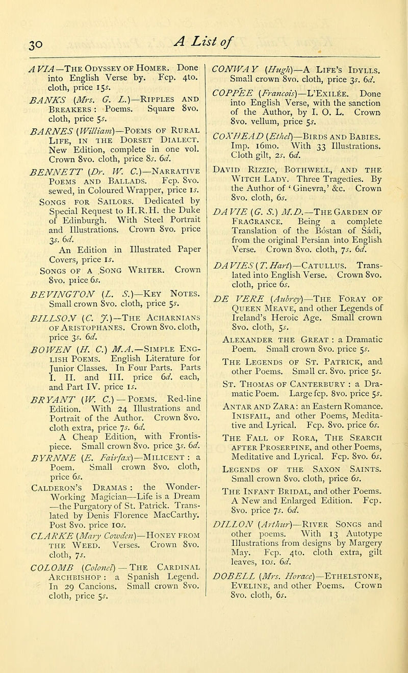 A VIA —The Odyssey of Homer. Done into English Verse by. Fcp. 4to. cloth, price \^s. BANKS {Mrs. G. Z.)—Ripples and Breakers : Poems. Square 8vo. cloth, price 5^-. BARNES [William)—TOYMS OF Rural Life, in the Dorset Dialect. New Edition, complete in one vol. Crown 8vo. cloth, price ?>s. 6d. BENNETT {Dr. W. C.)—Narrative Poems and Ballads. Fcp. 8vo. sewed, in Coloured Wrapper, price \s. Songs for Sailors. Dedicated by Special Request to H.R.H. the Duke of Edinburgh. With Steel Portrait and Illustrations. Crown 8vo. price y. 6d. An Edition in Illustrated Paper Covers, price is. Songs of a Song Writer. Crown 8vo. price 6s. BEVINGTON [L. .S.)—Key Notes. Small crown 8vo. cloth, price 5^-. BILLSON {C. y.)—The Acharnians OF Aristophanes. Crown 8vo. cloth, price y. 6d. BOWEN {H. C.) .<^.^.—Simple Eng- lish Poems. English Literature for Junior Classes. In Four Parts. Parts I. II. and III. price dd. each, and Part IV. price \s. BRYANT (W. C.)—Poems. Red-line Edition. With 24 Illustrations and Portrait of the Author. Crown 8vo. cloth extra, price Js. 6d. A Cheap Edition, with Frontis- piece. Small crown 8vo. price 3^-. 6d. BYRNNE (E. Eair/ax)—MihlCF.NT : a Poem. Small crown 8vo. cloth, price 6s. Calderon's Dramas : the Wonder- Working Magician—Life is a Dream —the Purgatoiy of St. Patrick. Trans- lated by Denis Florence MacCarthy. Post 8vo. price los. CLARKE {Mary Cowdeii)—Yio^-sx from THE Weed. Verses. Crown 8vo. cloth, 7^. COLOMB [Coloizel) — TuE Cardinal Archbishop : a Spanish Legend. • In 29 Cancions. Small crown 8vo. cloth, price 5^. CONIVAY {Htigh)—K Life's Idylls. Small crown 8vo. cloth, price y. 6d. COFFEE {Francois)—L'Exil^e. Done into English Verse, with the sanction of the Author, by I. O. L. Crown 8vo. vellum, price 5^. COXBEAD {Ethel)—^i^-D'i and Babies. Imp. i6mo. With 33 Illustrations. Cloth gilt, 7.S. 6d. David Rizzio, Bothwell, and the Witch Lady. Three Tragedies. By the Author of ' Ginevra,' &c. Crown 8vo. cloth, 6s. DA VIE {G. S.) y)/.Z>.—The Garden of Fragrance. Being a complete Translation of the Bostan of Sadi, from the original Persian into English Verse. Crown 8vo. cloth, ^s. 6d. DAVIES{T.IIart)—CAT:v-LUJ5. Trans- lated into English Verse. Crown 8vo. cloth, price 6s. DE VERE {Audrey)—The Foray of Queen Meave, and other Legends of Ireland's Heroic Age. Small crown 8vo. cloth, 5^. Alexander the Great : a Dramatic Poem. Small crown 8vo. price ^s. The Legends of St. Patrick, and other Poems. Small cr. 8vo. price 5^. St. Thomas of Canterbury : a Dra- matic Poem. Large fcp. 8vo. price ^s, Antar and Zara : an Eastern Romance. Inisfail, and other Poems, Medita- tive and Lyrical. Fcp. 8vo. price 6s. The Fall of Rora, The Search after Proserpine, and other Poems, Meditative and LyricaL Fcp. 8vo. 6s. Legends of the Saxon Saints. Small crown Svo. cloth, price 6s. The Infant Bridal, and other Poems, A New and Enlarged Edition. Fcp. Svo. price 7^-. 6d. DILLON {Arthur)—KwE^ SONGS and other poems. With 13 Autotype Illustrations from designs by Margery May. Fcp. 4to. cloth extra, gilt leaves, \os. 6d. DOBELL {Mrs. Zr(7rar^)—Ethelstone, Eveline, and other Poems. Crown Svo. cloth, 6s.