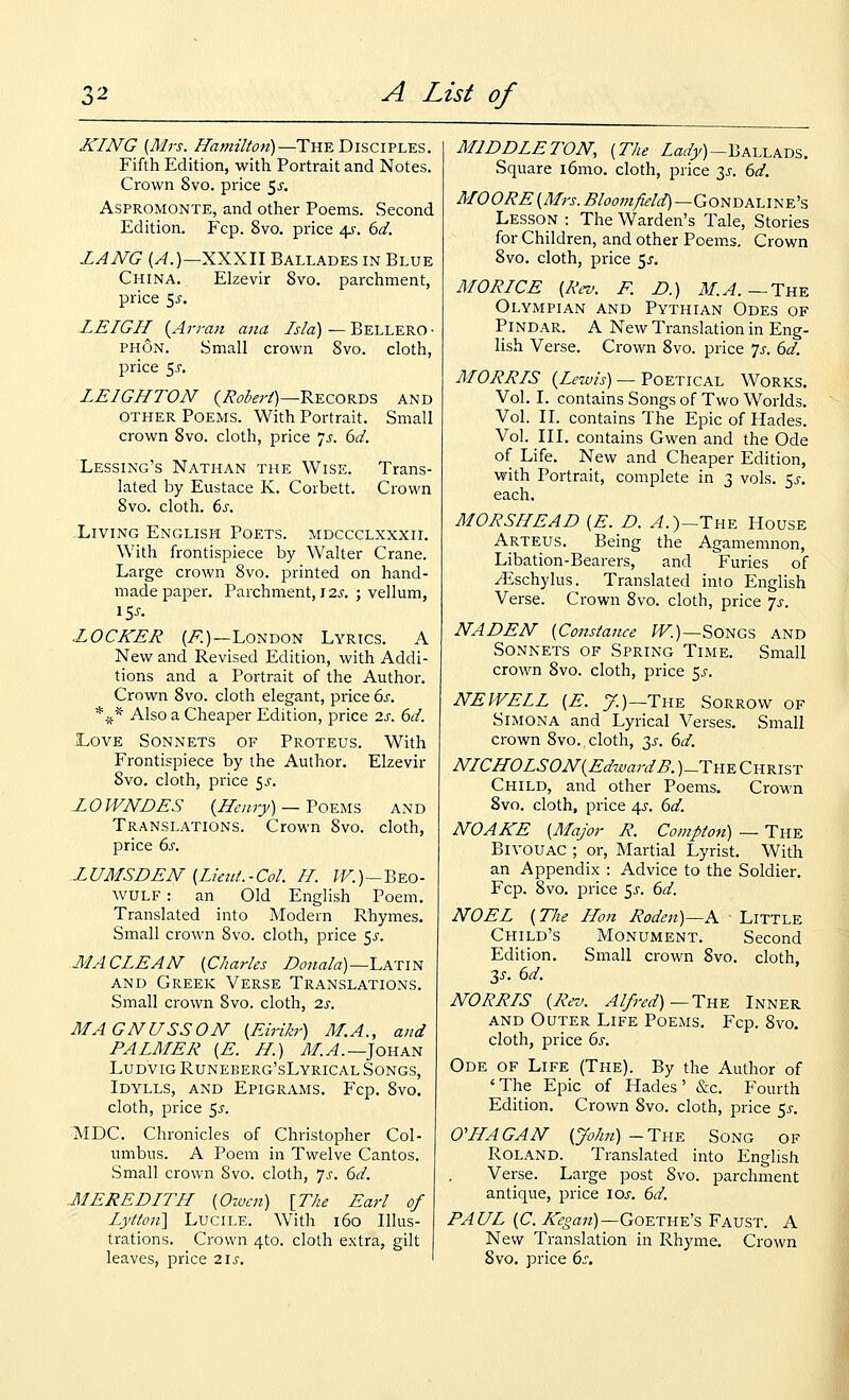 KING {Mrs. Hamilton)—Tn-ETiis^civi.^?,. Fifth Edition, with Portrait and Notes. Crown 8vo. price 5^. AsPROMONTE, and other Poems. Second Edition, Fcp. 8vo. price 45-. 6d. LANG (^.)—XXXII Ballades in Blue China. Elzevir 8vo. parchment, price 5^-. LEIGH {Arran ana Isla) — Bellero ■ PHON. Small crown 8vo. cloth, price 5^. LEIGHTON (;?o^f;V)—Records and OTHER Poems. With Portrait. Small crown 8vo. cloth, price 7^. bd. Lessing's Nathan the Wise. Trans- lated by Eustace K. Corbett. Crown 8vo. cloth, ts. Living English Poets, mdccclxxxii. With frontispiece by Walter Crane. Large crown 8vo. printed on hand- made paper. Parchment, 12J. ; vellum, 15^. LOCKER (i?:)—London Lyrics. A New and Revised Edition, with Addi- tions and a Portrait of the Author. Crown 8vo. cloth elegant, price bs. *^* Also a Cheaper Edition, price 2s. bd. -Love Sonnets of Proteus. With Frontispiece by the Author. Elzevir 8vo. cloth, price 5^. LOWNDES {Hemy) — ToKUS and Translations. Crown 8vo. cloth, price bs. LUMSDEN {Lieut.-Col. II. ?F.)—Beo- wulf : an Old English Poem. Translated into Modern Rhymes. Small crown 8vo. cloth, price 5^-. MACLEAN {Charles L>onala)~LA-nN AND Greek Verse Translations. Small crown 8vo. cloth, 2s. MAGNUSSON {Eirikr) M.A., and PALMER {E. H.) MA.—^oua^ Ludvig Runeberg'sLyrical Songs, Idylls, and Epigrams. Fcp. 8vo. cloth, price $s. MDC. Chronicles of Christopher Col- umbus. A Poem in Twelve Cantos. Small crown 8vo. cloth, Js. bd. MEREDITH {Oiucn) [The Earl of Lytton'X LuciLE. With 160 Illus- trations. Crown 4to. cloth extra, gilt leaves, price 2.\s. MIDDLETON, {The Z«r/y)-Ballads. Square i6mo. cloth, price y. bd. MOORE {Mrs. Bloom/leld)~GoNT,Ai.iNE's Lesson : The Warden's Tale, Stories for Children, and other Poems, Crown 8vo. cloth, price 5^-. MORICE {Rev. F. D.) ilf.^. — The Olympian and Pythian Odes of Pindar. A New Translation in Eng- lish Verse. Crown 8vo. price 7^. bd. MORRIS (ZfZ£/w) — Poetical Works. Vol. I. contains Songs of Two Worlds. Vol. II. contains The Epic of Hades. Vol. III. contains Gwen and the Ode of Life. New and Cheaper Edition, with Portrait, complete in 3 vols. ^s. each. MORSHEAD {E. D. ^.)—The House Arteus. Being the Agamemnon, Libation-Bearers, and Furies of yEschylus. Translated into English Verse. Crown 8vo. cloth, price js. NADEN {Constance ^F.)—Songs and Sonnets of Spring Time. Small crown 8vo. cloth, price 5^-. NEWELL {E. 7.)—The Sorrow of SiMONA and Lyrical Verses. Small crown 8vo. cloth, 3^. bd. NICHOLSON{EdzvardB. )_The Christ Child, and other Poems. Crown 8vo. cloth, price 4^. bd. NOAKE {Major R. Compton) — The Bivouac ; or. Martial Lyrist. With an Appendix : Advice to the Soldier. Fcp. 8vo. jDrice 5^-. bd. NOEL (The Hon Rodeii)—K Little Child's Monument. Second Edition. Small crown Svo. cloth, 3J-. bd. NORRIS {Rev. Alfred)—Tn^ Inner AND Outer Life Poems. Fcp. Svo. cloth, price bs. Ode of Life (The). By the Author of ' The Epic of Hades' &c. Fourth Edition. Crown 8vo. cloth, price 5^-. O'HAGAN {John) -The Song of Roland. Translated into English Verse. Large post Svo. parchment antique, price \os. bd. PAUL {C. /s<§a«)—Goethe's Faust. A New Translation in Rhyme. Crown Svo. price bs.