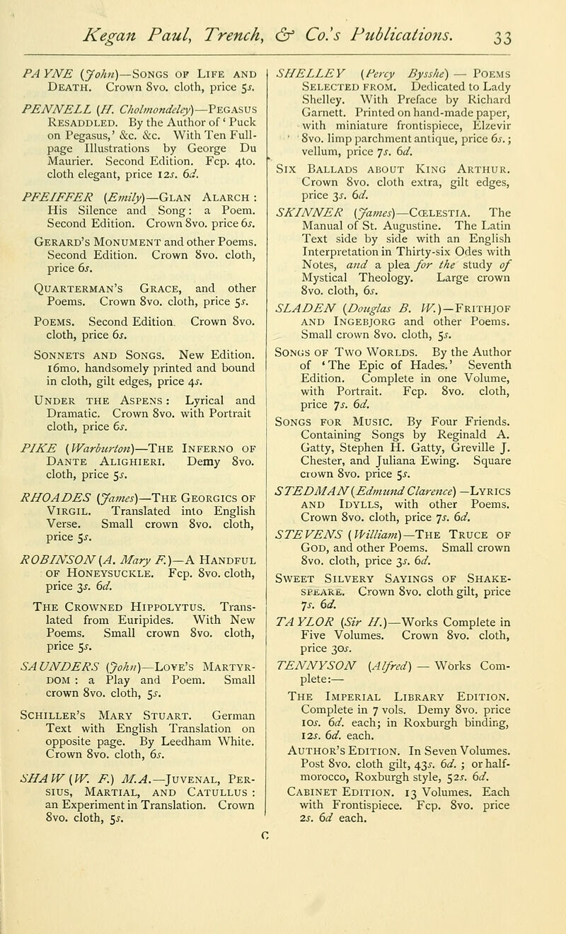 PAYNE (y<7;i«)—Songs op Life and Death. Crown 8vo. cloth, price ^s, PENNELL (//. Cholmondeley)—?-£GP&V'S. Resaddled. By the Author of' Puck on Pegasus,' &c. &c. With Ten Full- page Illustrations by George Du Maurier. Second Edition. Fcp. 4to. cloth elegant, price \2s. 6d. PFEIFFER {Emily)—G-LA^ Alarch : His Silence and Song: a Poem. Second Edition. Crown 8vo. price bs. Gerard's Monument and other Poems. Second Edition. Crown 8vo. cloth, price 6^. Quarterman's Grace, and other Poems, Crown 8vo. cloth, price ^s. Poems. Second Edition. Crown 8vo. cloth, price 6s. Sonnets and Songs. New Edition. l6mo. handsomely printed and bound in cloth, gilt edges, price 4.^. Under the Aspens : Lyrical and Dramatic. Crown 8vo. with Portrait cloth, price 6s. PIKE (Warburton)—The Inferno of Dante Alighieri. Demy 8vo. cloth, price 5^-. RHOADES {James)—T^Y. Georgics of Virgil. Translated into English Verse. Small crown 8vo. cloth, price Sj. ROBINSON {A. Mary F.)—K Handful of Honeysuckle. Fcp. 8vo. cloth, price 3J. 6d. The Crowned Hippolytus. Trans- lated from Euripides. With New Poems. Small crown 8vo. cloth, price ^s. SAUNDERS (>/?//)—Love's Martyr- dom : a Play and Poem. Small crown 8vo. cloth, 5^-. Schiller's Mary Stuart. German Text with English Translation on opposite page. By Leedham White. Crown 8vo. cloth, 6s. SHAW [W. F.) yJ/.^.—Juvenal, Per- sius, Martial, and Catullus : an Experiment in Translation. Crown 8vo. cloth, 5^. SHELLEY {Poxy Bysshe) — Poems Selected from. Dedicated to Lady Shelley. With Preface by Richard Ganiett. Printed on hand-made paper, with miniature frontispiece, Elzevir ' 8vo. limp parchment antique, price 6s.; vellum, price 7^^. 6d. Six Ballads about King Arthur. Crown 8vo. cloth extra, gilt edges, price 3J'. 6d. SKINNER 0;;;/^^)—CCELESTIA. The Manual of St. Augustine. The Latin Text side by side with an English Interpretation in Thirty-six Odes with Notes, and a plea for the study of Mystical Theology. Large crown 8vo. cloth, 6s. SLADEN {Douglas B. /^)—Frithjof AND Ingebjorg and other Poems. Small crown 8vo. cloth, 5^. Songs of Two Worlds. By the Author of ' The Epic of Hades.' Seventh Edition. Complete in one Volume, with Portrait. Fcp. 8vo. cloth, price ']s. 6d. Songs for Music. By Four Friends. Containing Songs by Reginald A. Gatty, Stephen H. Gatty, Greville J. Chester, and Juliana Ewing. Square crown 8vo. price 5^. S TED MAN {Edmund Clarence) -Lyrics and Idylls, with other Poems. Crown 8vo. cloth, price 7^. 6d. STEVENS {Willia7n)—TYiY. Truce of God, and other Poems. Small crown 8vo. cloth, price 3J. 6d. SwEET Silvery Sayings of Shake- SPiiARE. Crown 8vo. cloth gilt, price is. 6d. TAYLOR {Sir //.)—Works Complete in Five Volumes. Crown 8vo. cloth, price 30J. TENNYSON {Alfred) — Works Com- plete:— The Imperial Library Edition. Complete in 7 vols. Demy 8vo. price \os. 6d. each; in Roxburgh binding, \2,s. 6d. each. Author's Edition. In Seven Volumes. Post 8vo. cloth gilt, 435. 6d. ; or half- morocco, Roxburgh style, 52^-. 6d. Cabinet Edition. 13 Volumes. Each with Frontispiece. Fcp. 8vo. price 2s. 6d each.