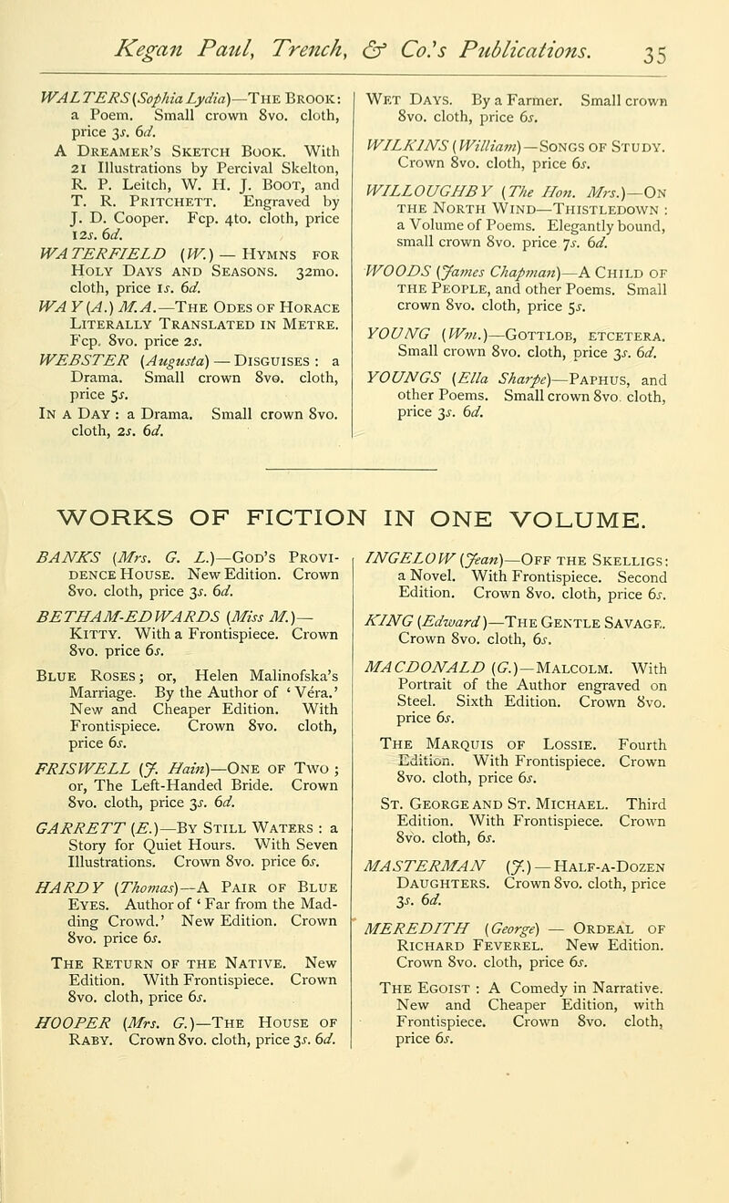 WALTERS(SophiaLydia)—The Brook: a Poem. Small crown 8vo. cloth, price 3J'. 6d. A Dreamer's Sketch Book. With 21 Illustrations by Percival Skelton, R. P. Leitch, W. H. J. Boot, and T. R. Pritchett. Engraved by J. D. Cooper. Fcp. 4to. cloth, price I2s. 6d. WATERFIELD {^.) —Hymns for Holy Days and Seasons. 32mo. cloth, price \s. 6d. WAY [A.) M.A.—Tn^ Odes of Horace Literally Translated in Metre. Fcp, 8vo. price 2s. WEBSTER (Augusta) — Disguises : a Drama. Small crown 8vo. cloth, price 5^. In a Day : a Drama. Small crown Svo. cloth, 2s. 6d. Wet Days. By a Farmer. Small crown Svo. cloth, price 6s, WILKINS (Willia7n)~^o^G% of Study. Crown 8vo. cloth, price 6j. WILLOUGHBY (The Hon. Mrs.)—0^ THE North Wind—Thistledown : a Volume of Poems. Elegantly bound, small crown 8vo. price, 7j. dd. WOODS (Jajyies Chap7nan)—A Child of THE People, and other Poems. Small crown Svo. cloth, price 5^. YOUNG (Win.)—Gottloe, etcetera. Small crown Svo. cloth, price 3^'. 6d. YOUNGS (Ella Sharpe)—VKYYm% and other Poems. Small crown Svo. cloth, price 3^. bd. ^VORKS OF FICTION IN ONE VOLUME. BANKS (Mrs. G. Z.)—God's Provi- dence House. New Edition. Crown Svo. cloth, price 35. 6d. BETHAM-EDWARDS (Miss M.)— Kitty. With a Frontispiece. Crown Svo. price (>s. Blue Roses ; or, Helen Malinofska's Marriage. By the Author of ' Vera.' New and Cheaper Edition. With Frontispiece. Crown Svo. cloth, price 6^-. FRISWELL (J. Hain)—ONE OF Two ; or. The Left-Handed Bride. Crown Svo. cloth, price 3^'. 6d. GARRETT (E.)—Qy Still Waters : a Story for Quiet Hours. With Seven Illustrations. Crown Svo. price 6j-. HARDY (Thomas)—A Pair of Blue Eyes. Author of ' Far from the Mad- ding Crowd.' New Edition. Crown Svo. price 6s. The Return of the Native. New Edition. With Frontispiece. Crown Svo. cloth, price 6s. HOOPER (Mrs. G^.)—The House of Raby. Crown Svo. cloth, price 3^. 6d. TNGELOW(Jean)—0¥¥ the Skelligs; a Novel. With Frontispiece. Second Edition. Crown Svo. cloth, price 6s. KING (Edward)—The Gentle Savage. Crown Svo. cloth, 6^. MACDONALD (G.)—Malcolm. With Portrait of the Author engraved on Steel. Sixth Edition. Crown Svo. price 6s. The Marquis of Lossie. Fourth Edition. With Frontispiece. Crown Svo. cloth, price 6s. St. George and St. Michael. Third Edition. With Frontispiece. Crown Svo. cloth, 6s. MASTERMAN (J.) — Half-a-Dozen Daughters. Crown Svo. cloth, price y. 6d. MEREDITH (George) — Ordeal of Richard Feverel. New Edition. Crown Svo. cloth, price 6s. The Egoist : A Comedy in Narrative. New and Cheaper Edition, with Frontispiece. Crown Svo. cloth, price 65'.