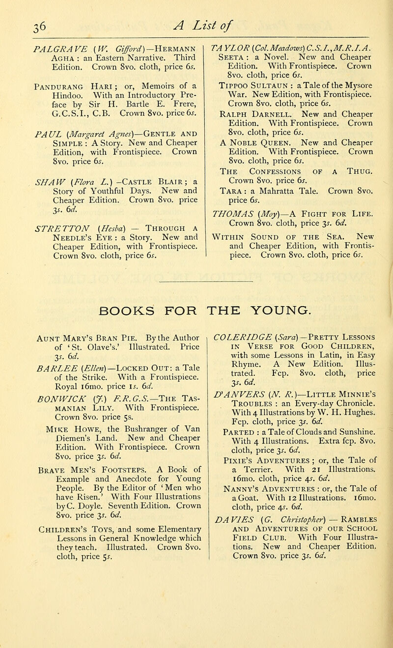 PALGRAVE {W. tPj^w^)—Hermann Agha : an Eastern Narrative. Third Edition. Crown 8vo. cloth, price 6^. Pandurang Hari ; or, Memoirs of a Hindoo. With an Introductory Pre- face by Sir H. Bartle E. Frere, G. C. S. I., C. B. Crown 8vo. price 6j-. PAUL {Margaret ^^^^j-)—Gentle and Simple : A Story. New and Cheaper Edition, with Frontispiece. Crown 8vo. price bs. SHAW {Flora Z.)-Castle Blair; a Story of Youthful Days. New and Cheaper Edition. Crown Svo. price STRETTON (Hesba) — Through a Needle's Eye : a Story. New and Cheaper Edition, with Frontispiece. Crown Svo. cloth, price 6s. TA YLOR (Col.Meadows) C.S.I.,M.R.I. A. Seeta : a Novel. New and Cheaper Edition. With Frontispiece. Crown Svo. cloth, price 6s. TiPPOO SuLTAUN : a Tale of the Mysore War. New Edition, with Frontispiece. Crown Svo. cloth, price 6s. Ralph Darnell. New and Cheaper Edition. With Frontispiece. Crown Svo. cloth, price 6s. A Noble Queen. New and Cheaper Edition. With Frontispiece. Crown Svo. cloth, price 6s. The Confessions of a Thug. Crown Svo. price 6s. Tara : a Mahratta Tale. Crown Svo. price 6s. THOMAS {Moy)—K Fight for Life. Crown Svo. cloth, price 3^. 6d. Within Sound of the Sea. New and Cheaper Edition, with Frontis- piece. Crown Svo. cloth, price 6s. BOOKS FOR THE YOUNG. Aunt Mary's Bran Pie. By the Author of 'St. Olave's.' Illustrated. Price 35. 6d. BARLEE (^//m)—Locked Out: a Tale of the Strike. With a Frontispiece. Royal i6mo. price \s. 6d. BONWICK {J.) F.R.G.S.—i:Yi.Y. Tas- manian Lily. With Frontispiece. Crown Svo. price 5s. Mike Howe, the Bushranger of Van Diemen's Land. New and Cheaper Edition. With Frontispiece. Crown Svo. price 35. 6d. Brave Men's Footsteps. A Book of Example and Anecdote for Young People. By the Editor of ' Men who have Risen.' With Four Illustrations by C. Doyle. Seventh Edition. Crown Svo. price 3^. 6d. Children's Toys, and some Elementary Lessons in General Knowledge which they teach. Illustrated. Crown Svo. cloth, price 55. COLERIDGE (^izra)—Pretty Lessons in Verse for Good Children, with some Lessons in Latin, in Easy Rhyme. A New Edition. Illus- trated. Fcp. Svo. cloth, price 3J-. 6d. UANVERS [N. 7?.)—Little Minnie's Troubles : an Every-day Chronicle. With 4 Illustrations by W. H. Hughes. Fcp. cloth, price y. 6d. Parted : a Tale of Clouds and Sunshine. With 4 Illustrations. Extra fcp. Svo. cloth, price 3^. 6d. Pixie's Adventures ; or, the Tale of a Terrier. With 21 Illustrations. r6nio. cloth, price 4?. 6d. Nanny's Adventures : or, the Tale of a Goat. With 12 Illustrations. i6mo. cloth, price 4f. 6d. DA VIES {G. Christopher) —'Ram^i.-ks AND Adventures of our School Field Club. With Four Illustra- tions. New and Cheaper Edition. Crown Svo. price y. 6d.