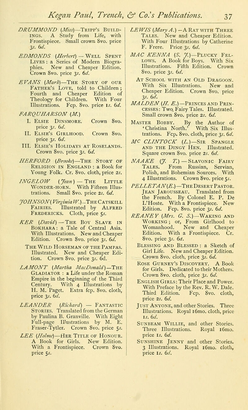 DRUMMOND (yl/m)—Tripp's Build- ings. A Study from Life, with Frontispiece. Small crown 8vo. price Zs. bd. EDMONDS (^Herbert) — Well Spent Lives : a Series of Modern Biogra- phies. New and Cheaper Edition. Crown 8vo. price 3^. ()d. EVANS (iT/ar/-)—The Story of our Father's Love, told to Children; Fourth and Cheaper Edition of Theology for Children. With Four Illustrations. Fcp. 8vo. price \s. 6d. FARQUHARSON {xW.) I. Elsie Dinsmore. Crown 8vo. price y. 6d. IL Elsie's Girlhood. Crown 8vo. price y. 6d. III. Elsie's Holidays at Roselands. Crown 8vo. price 3^. 6d. HERFORD {Brooke)—The Story of Religion in England : a Book for Young Folk. Cr, 8vo. cloth, price 2s. INGELOW {Jean) —The Little Wonder-horn. With Fifteen Illus- trations. Small 8vo. price 2s. 6d. yOHNSON{ Virginia W. )_The C ATSKILL Fairies. Illustrated by Alfred Fredericks. Cloth, price 5^. KER {David)—The Boy Slave in Bokhara: a Tale of Central Asia. With Illustrations. New and Cheaper Edition. Crown 8vo. price 3^. dd. The Wild Horseman of the Pampas. Illustrated. New and Cheaper Edi- tion. Crown 8vo. price 3^. 6d. LA MONT {Martha Mac Donald)—The Gladiator : a Life under the Roman Empire in the beginning of the Third Century. With 4 Illustrations by H. M. Paget. Extra fcp. 8vo. cloth, price 3^. M. LEANDER {Richard) — Fantastic Stories. Translated from the Geiman by Paulina B. Granville. With Eight Full-page Illustrations by M. E. Fraser-Tytler. Crown 8vo. price 5^'. LEE {Holme)—Her Title of Honour. A Book for Girls. New Edition. With a Frontispiece. Crown 8vo. price 5^. LEWIS {Mary A.) —A Ratwith Three Tales. New and Cheaper Edition. With Four Illustrations by Catherine F. Frere. Price TyS. 6d. MAC KENNA {S. 7.)—Plucky Fel- lows. A Book for Boys. With Six Illustrations. Fifth Edition. Crown 8vo. price 31. dd. At School v^tith an Old Dragoon. With Six Illustrations. New and Cheaper Edition. Crown 8vo. price 3J-. dd. MALDEN {H. ^.)—Princes and Prin- cesses: Two. Fairy Tales. Illustrated. Small crown 8vo. price 2s. 6d. Master Bobby. By the Author of 'Christina North.' With Six Illus- trations. Fcp. 8vo. cloth, price y. 6d. MC CLINTOCK (Z.)—Sir Spangle AND the Dingy Hen. Illustrated. Square crown 8vo. price 2s. 6d. NAAKE {J. T:)—Slavonic Fairy Tales. From Russian, Servian, Polish, and Bohemian Sources. With 4 Illustrations. Crown 8vo. price y. PELLETAN{E.)—The Desert Pastor. Jean Jarousseau. Translated from the French. By Colonel E, P. De L'Hoste. With a Frontispiece. New Edition. Fcp. 8vo. price 3^. 6d. REANEY {Mrs. G. ^.)—Waking and Working ; or. From Girlhood to Womanhood. New and Cheaper Edition. With a Frontispiece. Cr. 8vo. price 3^'. 6ct. Blessing and Blessed : a Sketch of Girl Life. New and Cheaper Edition. Crown 8vo. cloth, price 3^'. 6d. Rose Gurney's Discovery. A Book for Girls. Dedicated to their Mothers. Crown 8vo. cloth, price 3j-. 6d. English Girls: Their Place and Power. With Preface by the Rev. R. W. Dale. Third Edition. Fcp. 8vo. cloth, price 2s. 6d. Just Anyone, and other Stories. Three Illustrations. Royal i6mo. cloth, price IS. 6d. Sunbeam Willie, and other Stories. Three Illustrations. Royal i6mo. price is. 6d. Sunshine Jenny and other Stories. 3 Illustrations. Royal i6mo. cloth, price is. 6d.