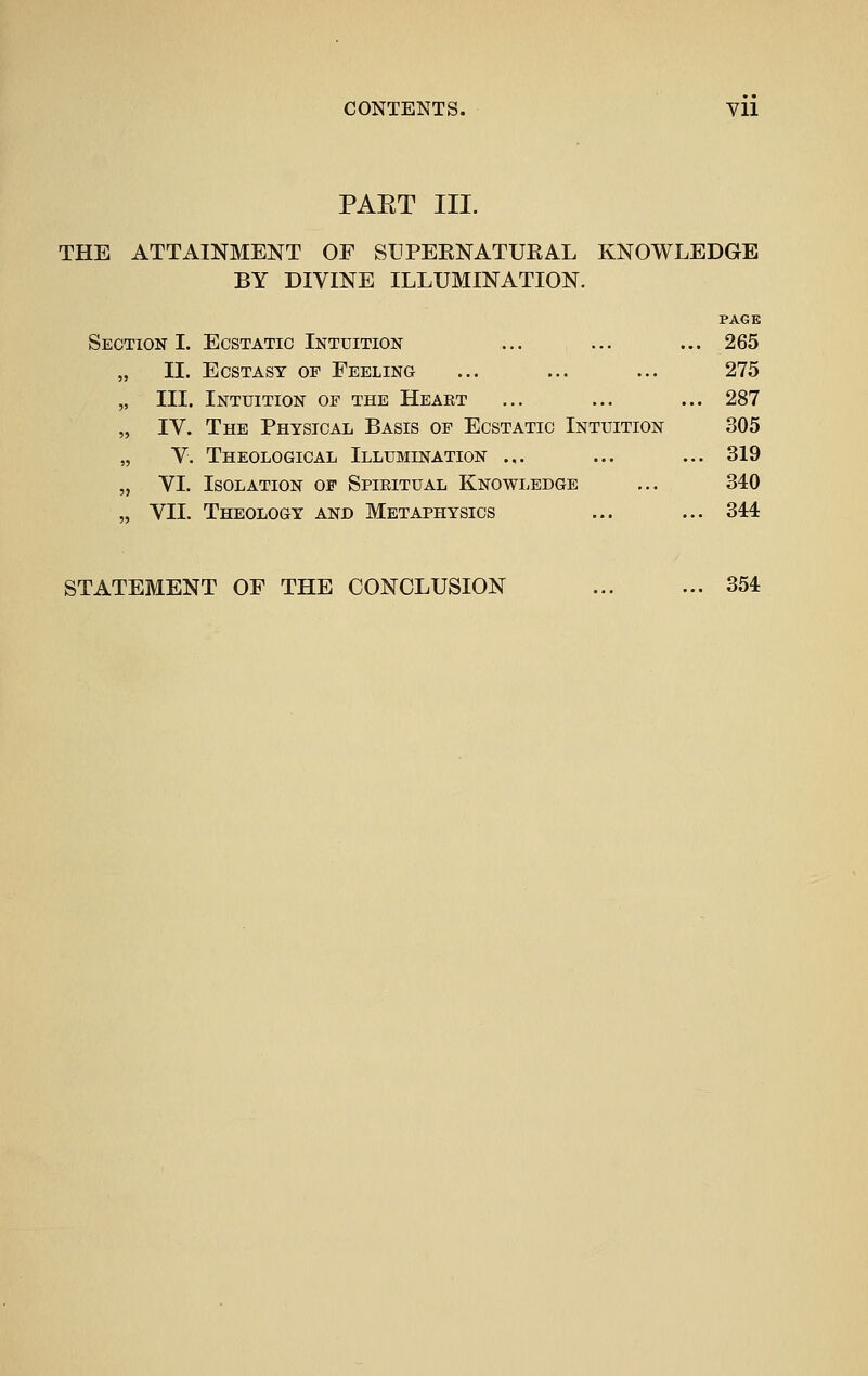 CONTENTS. Yll PAET III. THE ATTAINMENT OF SUPEENATUEAL KNOWLEDGE BY DIVINE ILLUMINATION. PAGE Section I. Ecstatic Intuition ... ... ... 265 11. Ecstasy of Feeling ... ... ... 275 III. Intuition of the Heart ... ... ... 287 IV. The Physical Basis of Ecstatic Intuition 305 V. Theological Illumination ... ... ... 319 VI. Isolation of Spiritual Knowledge ... 340 VII. Theology and Metaphysics ... ... 344 STATEMENT OF THE CONCLUSION 354