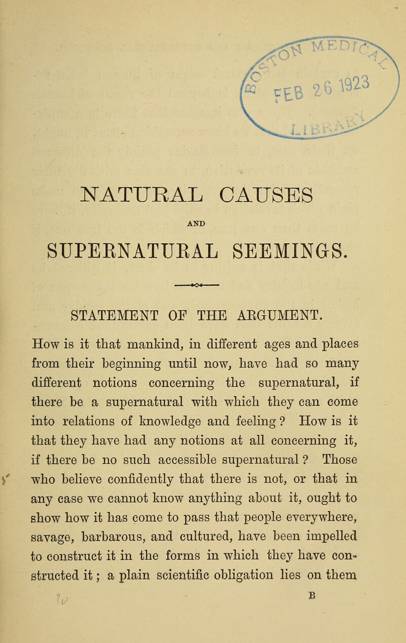 AND SUPEENATUEAL SEEMINGS. STATEMENT OF THE AEGUMENT. How is it that mankind, in different ages and places from their beginning until now, have had so many different notions concerning the supernatural, if there be a supernatural with which they can come into relations of knowledge and feeling ? How is it that they have had any notions at all concerning it, if there be no such accessible supernatural ? Those who believe confidently that there is not, or that in any case we cannot know anything about it, ought to show how it has come to pass that people everywhere, savage, barbarous, and cultured, have been impelled to construct it in the forms in which they have con- structed it; a plain scientific obligation lies on them B