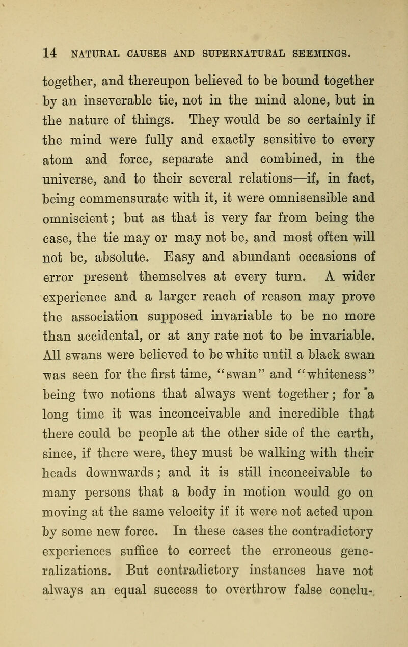 together, and thereupon believed to be bound together by an inseverable tie, not in the mind alone, but in the nature of things. They would be so certainly if the mind were fully and exactly sensitive to every atom and force, separate and combined, in the universe, and to their several relations—if, in fact, being commensurate with it, it were omnisensible and omniscient; but as that is very far from being the case, the tie may or may not be, and most often will not be, absolute. Easy and abundant occasions of error present themselves at every turn. A wider experience and a larger reach of reason may prove the association supposed invariable to be no more than accidental, or at any rate not to be invariable. All swans were believed to be white until a black swan was seen for the first time, ''swan and ''whiteness being two notions that always went together; for 'a long time it was inconceivable and incredible that there could be people at the other side of the earth, since, if there were, they must be walking with their heads downwards; and it is still inconceivable to many persons that a body in motion would go on moving at the same velocity if it were not acted upon by some new force. In these cases the contradictory experiences suffice to correct the erroneous gene- ralizations. But contradictory instances have not always an equal success to overthrow false conclu-