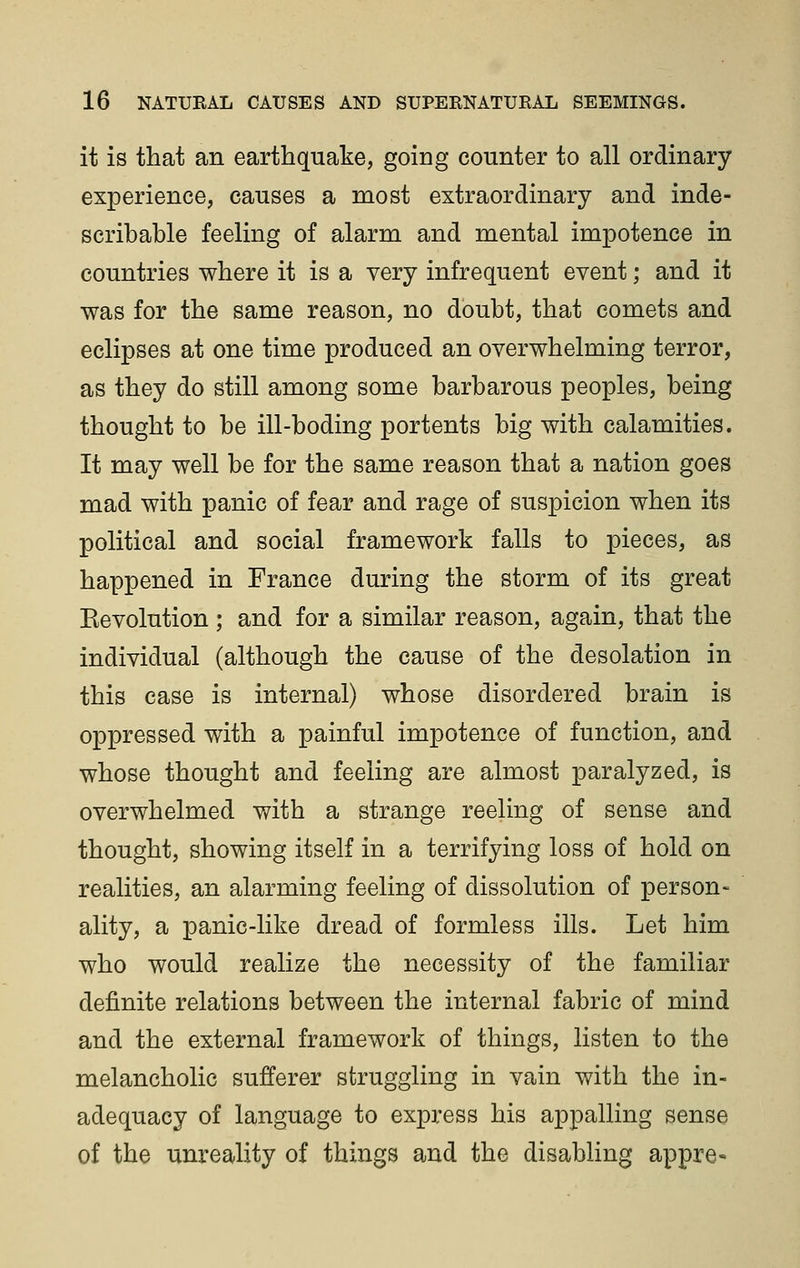 it is that an earthquake, going counter to all ordinary experience, causes a most extraordinary and inde- scribable feeling of alarm and mental impotence in countries where it is a very infrequent event; and it was for the same reason, no doubt, that comets and eclipses at one time produced an overwhelming terror, as they do still among some barbarous peoples, being thought to be ill-boding portents big with calamities. It may well be for the same reason that a nation goes mad with panic of fear and rage of suspicion when its political and social framework falls to pieces, as happened in France during the storm of its great Eevolution ; and for a similar reason, again, that the individual (although the cause of the desolation in this case is internal) whose disordered brain is oppressed with a painful impotence of function, and whose thought and feeling are almost paralyzed, is overwhelmed with a strange reeling of sense and thought, showing itself in a terrifying loss of hold on realities, an alarming feeling of dissolution of person- ality, a panic-like dread of formless ills. Let him who would realize the necessity of the familiar definite relations between the internal fabric of mind and the external framework of things, listen to the melancholic sufferer struggling in vain with the in- adequacy of language to express his appalling sense of the unreality of things and the disabling appre-