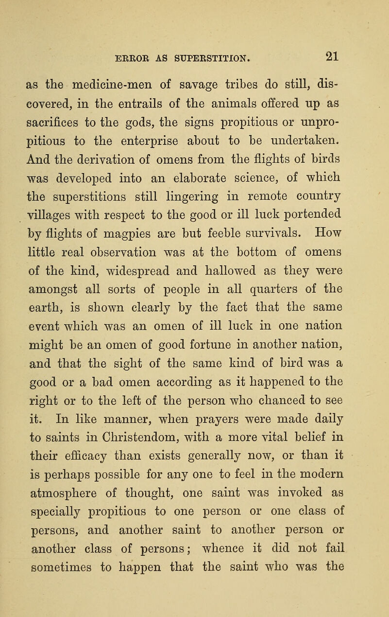 as the medicine-men of savage tribes do still, dis- covered, in the entrails of the animals offered up as sacrifices to the gods, the signs propitious or unpro- pitious to the enterprise about to be undertaken. And the derivation of omens from the flights of birds was developed into an elaborate science, of which the superstitions still lingering in remote country villages with respect to the good or ill luck portended by flights of magpies are but feeble survivals. How little real observation was at the bottom of omens of the kind, widespread and hallowed as they were amongst all sorts of people in all quarters of the earth, is shown clearly by the fact that the same event which was an omen of ill luck in one nation might be an omen of good fortune in another nation, and that the sight of the same kind of bird was a good or a bad omen according as it happened to the right or to the left of the person who chanced to see it. In like manner, when prayers were made daily to saints in Christendom, with a more vital belief in their efficacy than exists generally now, or than it is perhaps possible for any one to feel in the modern atmosphere of thought, one saint was invoked as specially propitious to one person or one class of persons, and another saint to another person or another class of persons; whence it did not fail sometimes to happen that the saint who was the