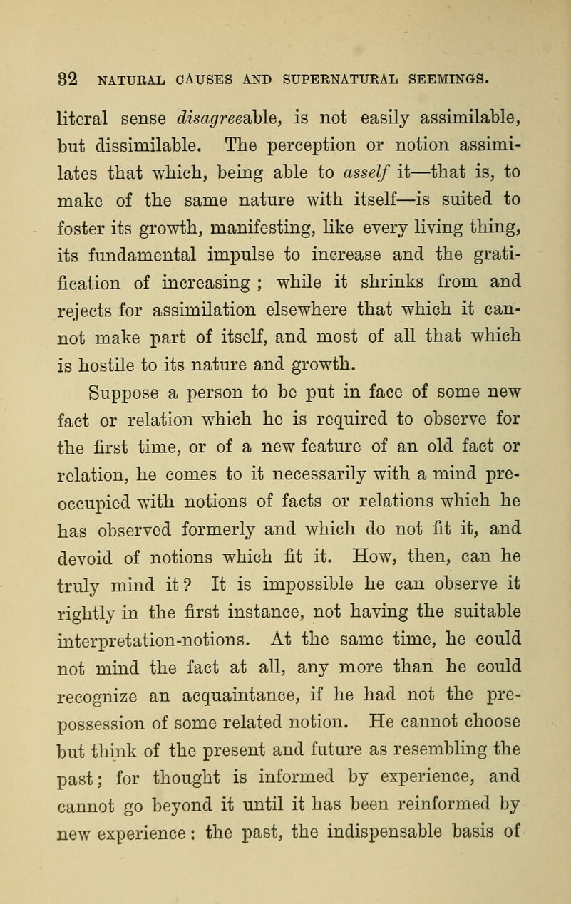 literal sense disagreeahle, is not easily assimilable, but dissimilable. The perception or notion assimi- lates that which, being able to asself it—that is, to make of the same nature with itself—is suited to foster its growth, manifesting, like every living thing, its fundamental impulse to increase and the grati- fication of increasing ; while it shrinks from and rejects for assimilation elsewhere that which it can- not make part of itself, and most of all that which is hostile to its nature and growth. Suppose a person to be put in face of some new fact or relation which he is required to observe for the first time, or of a new feature of an old fact or relation, he comes to it necessarily with a mind pre- occupied with notions of facts or relations which he has observed formerly and which do not fit it, and devoid of notions which fit it. How, then, can he truly mind it ? It is impossible he can observe it rightly in the first instance, not having the suitable interpretation-notions. At the same time, he could not mind the fact at all, any more than he could recognize an acquaintance, if he had not the pre- possession of some related notion. He cannot choose but think of the present and future as resembling the past; for thought is informed by experience, and cannot go beyond it until it has been reinformed by new experience: the past, the indispensable basis of