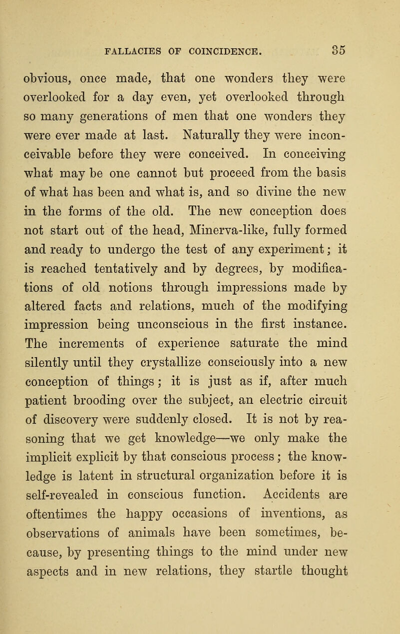 obvious, once made, that one wonders they were overlooked for a day even, yet overlooked through so many generations of men that one wonders they were ever made at last. Naturally they were incon- ceivable before they were conceived. In conceiving what may be one cannot but proceed from the basis of what has been and what is, and so divine the new in the forms of the old. The new conception does not start out of the head, Minerva-like, fully formed and ready to undergo the test of any experiment; it is reached tentatively and by degrees, by modifica- tions of old notions through impressions made by altered facts and relations, much of the modifying impression being unconscious in the first instance. The increments of experience saturate the mind silently until they crystallize consciously into a new conception of things; it is just as if, after much patient brooding over the subject, an electric circuit of discovery were suddenly closed. It is not by rea- soning that we get knowledge—we only make the implicit explicit by that conscious process; the know- ledge is latent in structural organization before it is self-revealed in conscious function. Accidents are oftentimes the happy occasions of inventions, as observations of animals have been sometimes, be- cause, by presenting things to the mind under new aspects and in new relations, they startle thought