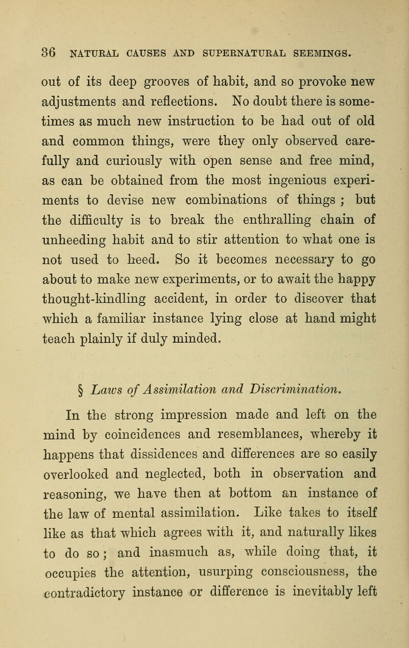 out of its deep grooves of habit, and so provoke new adjustments and reflections. No doubt there is some- times as much new instruction to be had out of old and common things, were they only observed care- fully and curiously with open sense and free mind, as can be obtained from the most ingenious experi- ments to devise new combinations of things ; but the difficulty is to break the enthralling chain of unheeding habit and to stir attention to what one is not used to heed. So it becomes necessary to go about to make new experiments, or to await the happy thought-kindling accident, in order to discover that which a familiar instance lying close at hand might teach plainly if duly minded. § Laws of Assimilation and Discrimination. In the strong impression made and left on the mind by coincidences and resemblances, whereby it happens that dissidences and differences are so easily overlooked and neglected, both in observation and reasoning, we have then at bottom an instance of the law of mental assimilation. Like takes to itself like as that which agrees with it, and naturally likes to do so; and inasmuch as, while doing that, it occupies the attention, usurping consciousness, the contradictory instance or difference is inevitably left