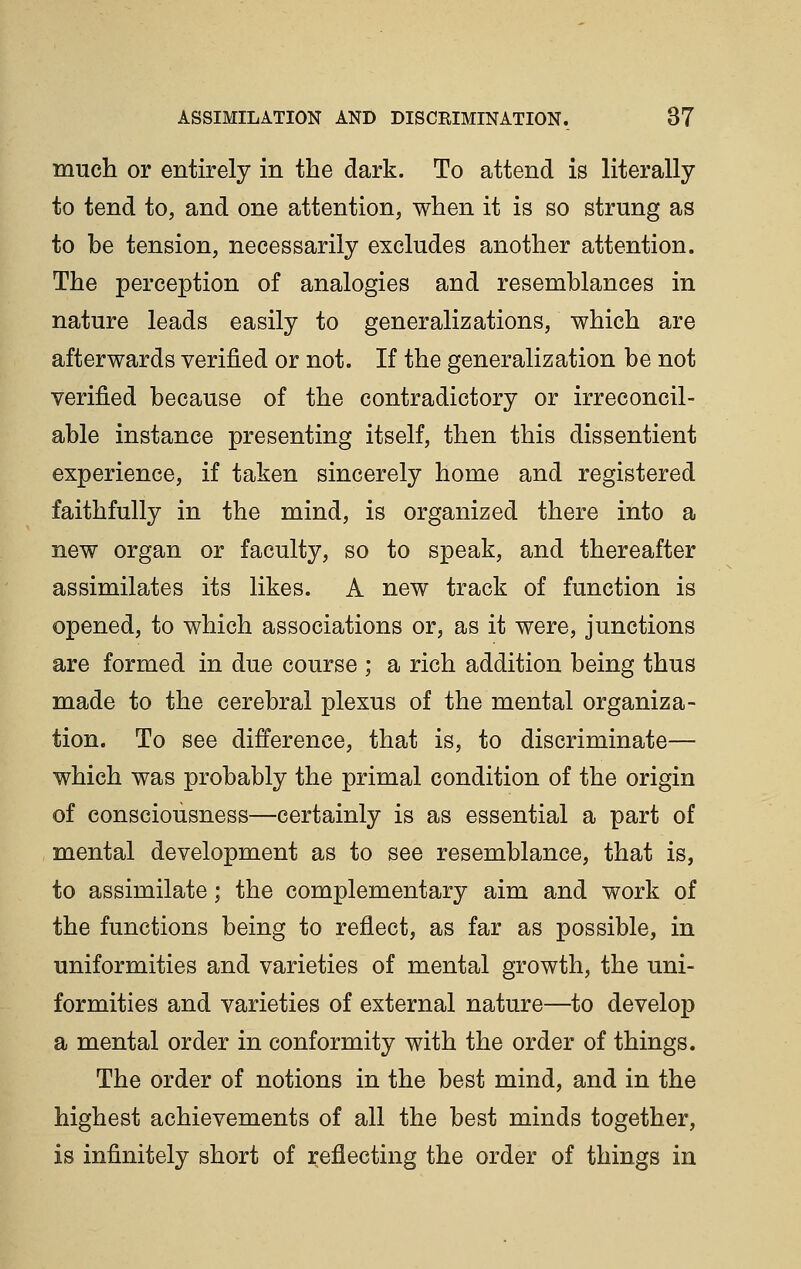 much or entirely in the dark. To attend is literally to tend to, and one attention, when it is so strung as to be tension, necessarily excludes another attention. The perception of analogies and resemblances in nature leads easily to generalizations, which are afterwards verified or not. If the generalization be not verified because of the contradictory or irreconcil- able instance presenting itself, then this dissentient experience, if taken sincerely home and registered faithfully in the mind, is organized there into a new organ or faculty, so to speak, and thereafter assimilates its likes. A new track of function is opened, to which associations or, as it were, junctions are formed in due course ; a rich addition being thus made to the cerebral plexus of the mental organiza- tion. To see difference, that is, to discriminate— which was probably the primal condition of the origin of consciousness—certainly is as essential a part of mental development as to see resemblance, that is, to assimilate; the complementary aim and work of the functions being to reflect, as far as possible, in uniformities and varieties of mental growth, the uni- formities and varieties of external nature—to develop a mental order in conformity with the order of things. The order of notions in the best mind, and in the highest achievements of all the best minds together, is infinitely short of reflecting the order of things in