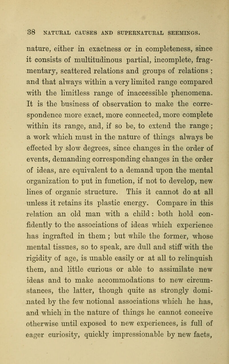 nature, either in exactness or in completeness, since it consists of multitudinous partial, incomplete, frag- mentary, scattered relations and groups of relations ; and that always within a very limited range compared with the limitless range of inaccessible phenomena. It is the business of observation to make the corre- spondence more exact, more connected, more complete within its range, and, if so be, to extend the range; a work which must in the nature of things always be effected by slow degrees, since changes in the order of events, demanding corresponding changes in the order of ideas, are equivalent to a demand upon the mental organization to put in function, if not to develop, new lines of organic structure. This it cannot do at all unless it retains its plastic energy. Compare in this relation an old man with a child: both hold con- fidently to the associations of ideas which experience has ingrafted in them; but while the former, whose mental tissues, so to speak, are dull and stiff with the rigidity of age, is unable easily or at all to relinquish them, and little curious or able to assimilate new ideas and to make accommodations to new circum- stances, the latter, though quite as strongly domi- nated by the few notional associations which he has, and which in the nature of things he cannot conceive otherwise until exposed to new experiences, is full of eager curiosity, quickly impressionable by new facts,