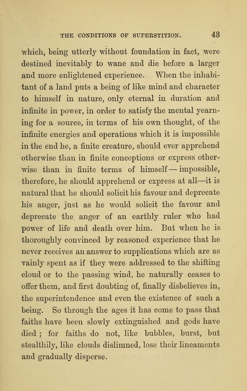 which, being utterly without foundation in fact, were destined inevitably to wane and die before a larger and more enlightened experience. When the inhabi- tant of a land puts a being of like mind and character to himself in nature, only eternal in duration and infinite in power, in order to satisfy the mental yearn- ing for a source, in terms of his own thought, of the infinite energies and operations which it is impossible in the end he, a finite creature, should ever apprehend otherwise than in finite conceptions or express other- wise than in finite terms of himself—impossible, therefore, he should apprehend or express at all—it is natural that he should solicit his favour and deprecate his anger, just as he would solicit the favour and deprecate the anger of an earthly ruler who had power of life and death over him. But when he is thoroughly convinced by reasoned experience that he never receives an answer to supplications which are as vainly spent as if they were addressed to the shifting cloud or to the passing wind, he naturally ceases to offer them, and first doubting of, finally disbelieves in, the superintendence and even the existence of such a being. So through the ages it has come to pass that faiths have been slowly extinguished and gods have died ; for faiths do not, like bubbles, burst, but stealthily, like clouds dislimned, lose their lineaments and gradually disperse.