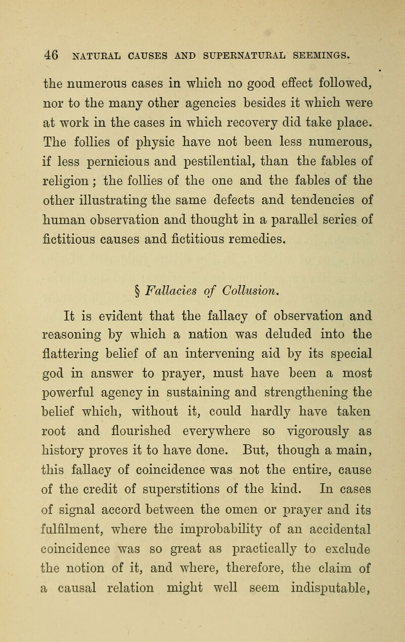 the numerous cases in which no good effect followed, nor to the many other agencies besides it which were at work in the cases in which recovery did take place. The follies of physic have not been less numerous, if less pernicious and pestilential, than the fables of religion ; the follies of the one and the fables of the other illustrating the same defects and tendencies of human observation and thought in a parallel series of fictitious causes and fictitious remedies. § Fallacies of Collusion. It is evident that the fallacy of observation and reasoning by which a nation was deluded into the flattering belief of an intervening aid by its special god in answer to prayer, must have been a most powerful agency in sustaining and strengthening the belief which, without it, could hardly have taken root and flourished everywhere so vigorously as history proves it to have done. But, though a main, this fallacy of coincidence was not the entire, cause of the credit of superstitions of the kind. In cases of signal accord between the omen or prayer and its fulfilment, where the improbability of an accidental coincidence was so great as practically to exclude the notion of it, and where, therefore, the claim of a causal relation might well seem indisputable,