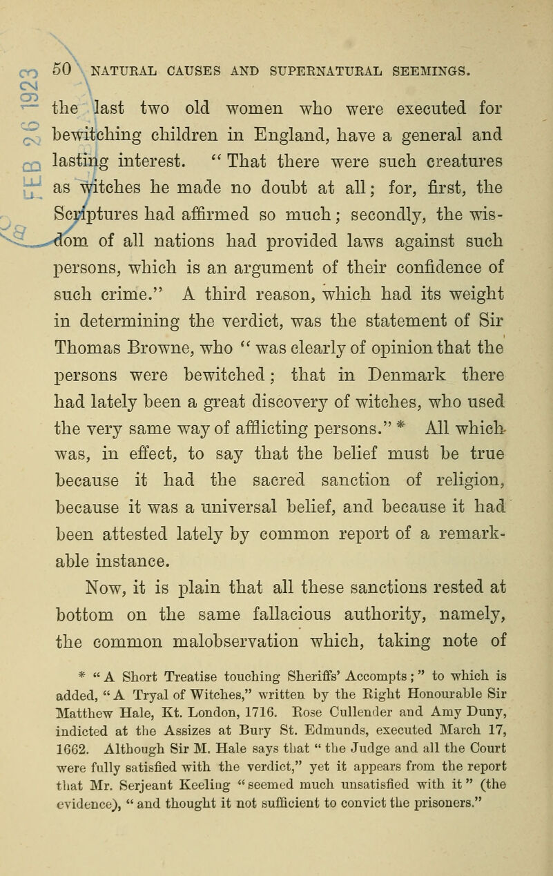 CM ^^ — the'^last two old women who were executed for ^ bewitching children in England, have a general and Q-j lasting interest. *' That there were such creatures jj^ as witches he made no doubt at all; for, first, the Sci;iptures had affirmed so much; secondly, the wis- »S.,«.-^m of all nations had provided laws against such persons, which is an argument of their confidence of such crime. A third reason, which had its weight in determining the verdict, was the statement of Sir Thomas Browne, who *' was clearly of opinion that the persons were bewitched; that in Denmark there had lately been a great discovery of witches, who used the very same way of afflicting persons. * All which- was, in effect, to say that the belief must be true because it had the sacred sanction of religion, because it was a universal belief, and because it had been attested lately by common report of a remark- able instance. Now, it is plain that all these sanctions rested at bottom on the same fallacious authority, namely, the common malobservation which, taking note of *  A Short Treatise touching Sheriffs' Accompts; to which is added,  A Tryal of Witches, written by the Eight Honourable Sir Matthew Hale, Kt. London, 1716. Rose Cullender and Amy Duny, indicted at tlie Assizes at Bury St. Edmunds, executed March 17, 1662. Although Sir M. Hale says that  the Judge and all the Court were fully satisfied with the verdict, yet it appears from the report that Mr. Serjeant Keeling  seemed much unsatisfied with it (the evidence),  and thought it not sufficient to convict the prisoners.