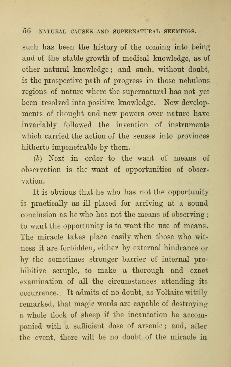 such has been the history of the coming into being and of the stable growth of medical knowledge, as of other natural knowledge; and such, without doubt, is the prospective path of progress in those nebulous regions of nature where the supernatural has not yet been resolved into positive knowledge. New develop- ments of thought and new powers over nature have invariably followed the invention of instruments which carried the action of the senses into provinces hitherto impenetrable by them. (b) Next in order to the want of means of observation is the want of opportunities of obser- vation. It is obvious that he who has not the opportunity is practically as ill placed for arriving at a sound conclusion as he who has not the means of observing ; to want the opportunity is to want the use of means. The miracle takes place easily when those who wit- ness it are forbidden, either by external hindrance or by the sometimes stronger barrier of internal pro- hibitive scruple, to make a thorough and exact examination of all the circumstances attending its occurrence.. It admits of no doubt, as Voltaire wittily remarked, that magic words are capable of destroying a whole flock of sheep if the incantation be accom- panied with a sufficient dose of arsenic; and, after the event, there will be no doubt of the miracle in