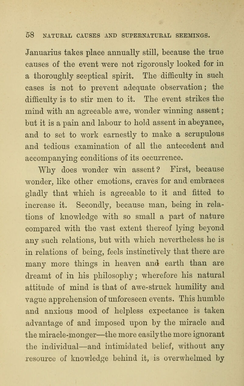 Januarius takes place annually still, because the true causes of the event were not rigorously looked for in a thoroughly sceptical spirit. The difficulty in such cases is not to prevent adequate observation; the difficulty is to stir men to it. The event strikes the mind with an agreeable awe, wonder winning assent ; but it is a pain and labour to hold assent in abeyance, and to set to work earnestly to make a scrupulous and tedious examination of all the antecedent and accompanying conditions of its occurrence. Why does wonder win assent? First, because wonder, like other emotions, craves for and embraces gladly that which is agreeable to it and fitted to increase it. Secondly, because man, being in rela- tions of knowledge with so small a part of nature compared with the vast extent thereof lying beyond any such relations, but with which nevertheless he is in relations of being, feels instinctively that there are many more things in heaven and earth than are dreamt of in his philosophy; wherefore his natural attitude of mind is that of awe-struck humility and vague apprehension of unforeseen events. This humble and anxious mood of helpless expectance is taken advantage of and imposed upon by the miracle and the miracle-monger—the more easily the more ignorant the individual—and intimidated belief, without any resource of knowledge behind it, is overwhelmed by