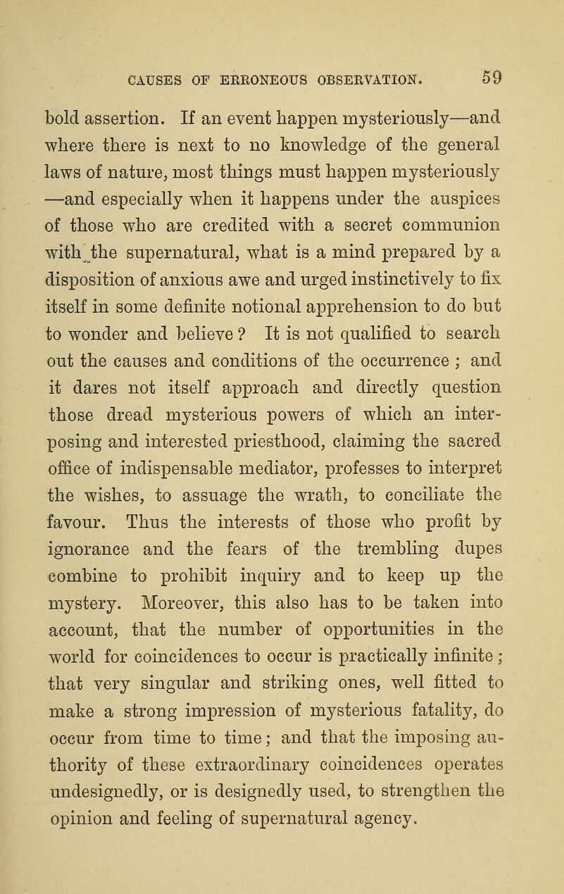 bold assertion. If an event happen mysteriously—and where there is next to no knowledge of the general laws of nature, most things must happen mysteriously —and especially when it happens under the auspices of those who are credited with a secret communion with^ the supernatural, what is a mind prepared by a disposition of anxious awe and urged instinctively to &x itself in some definite notional apprehension to do but to wonder and believe ? It is not qualified to search out the causes and conditions of the occurrence ; and it dares not itself approach and directly question those dread mysterious powers of which an inter- posing and interested priesthood, claiming the sacred office of indispensable mediator, professes to interpret the wishes, to assuage the wrath, to conciliate the favour. Thus the interests of those who profit by ignorance and the fears of the trembling dupes combine to prohibit inquiry and to keep up the mystery. Moreover, this also has to be taken into account, that the number of opportunities in the world for coincidences to occur is practically infinite ; that very singular and striking ones, well fitted to make a strong impression of mysterious fatality, do occur from time to time; and that the imposing au- thority of these extraordinary coincidences operates undesignedly, or is designedly used, to strengthen the opinion and feeling of supernatural agency.