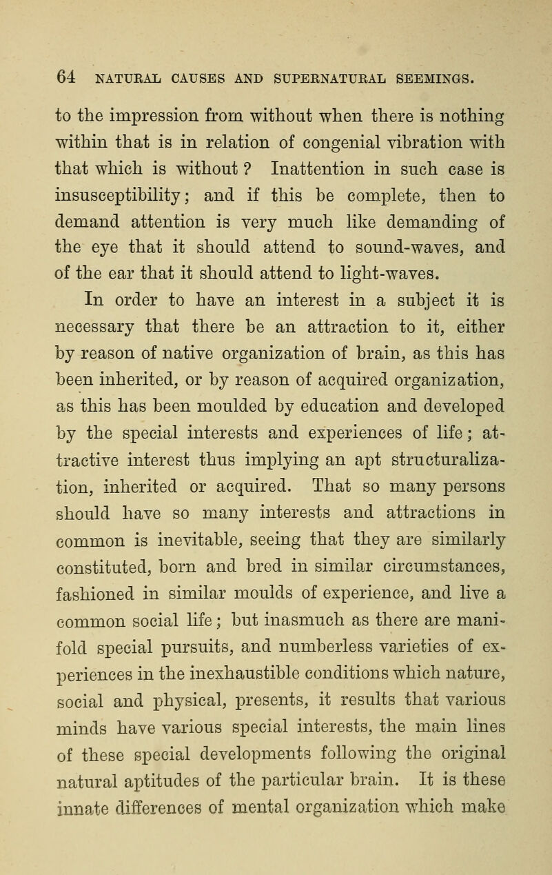 to the impression from without when there is nothing within that is in relation of congenial vibration with that which is without ? Inattention in such case is insusceptibility; and if this be complete, then to demand attention is very much like demanding of the eye that it should attend to sound-waves, and of the ear that it should attend to light-waves. In order to have an interest in a subject it is necessary that there be an attraction to it, either by reason of native organization of brain, as this has been inherited, or by reason of acquired organization, as this has been moulded by education and developed by the special interests and experiences of life; at- tractive interest thus implying an apt structuraliza- tion, inherited or acquired. That so many persons should have so many interests and attractions in common is inevitable, seeing that they are similarly constituted, born and bred in similar circumstances, fashioned in similar moulds of experience, and live a common social life; but inasmuch as there are mani- fold special pursuits, and numberless varieties of ex= periences in the inexhaustible conditions which nature, social and physical, presents, it results that various minds have various special interests, the main lines of these special developments following the original natural aptitudes of the particular brain. It is these innate differences of mental organization which make