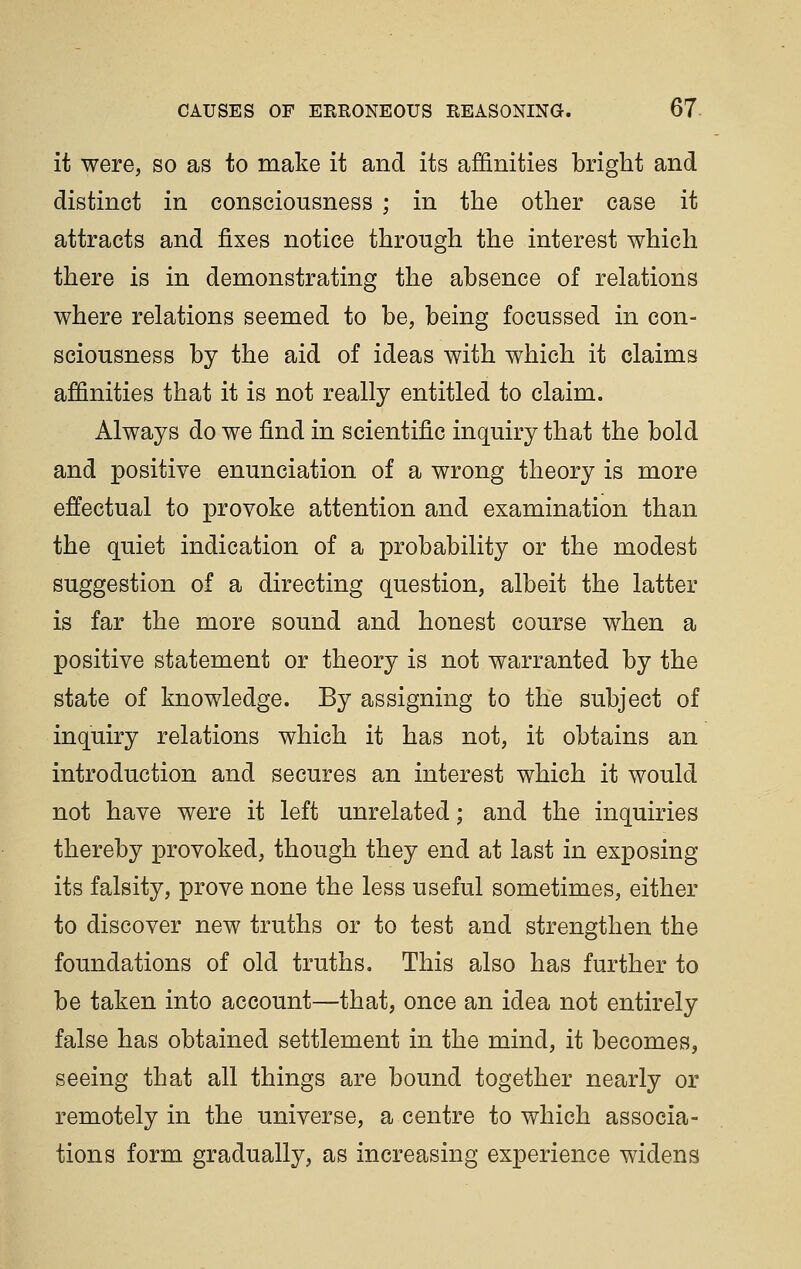 it were, so as to make it and its affinities bright and distinct in consciousness ; in the other case it attracts and fixes notice through the interest which there is in demonstrating the absence of relations where relations seemed to be, being focussed in con- sciousness by the aid of ideas with which it claims affinities that it is not really entitled to claim. Always do we find in scientific inquiry that the bold and positive enunciation of a wrong theory is more effectual to provoke attention and examination than the quiet indication of a probability or the modest suggestion of a directing question, albeit the latter is far the more sound and honest course when a positive statement or theory is not warranted by the state of knowledge. By assigning to the subject of inquiry relations which it has not, it obtains an introduction and secures an interest which it would not have were it left unrelated; and the inquiries thereby provoked, though they end at last in exposing its falsity, prove none the less useful sometimes, either to discover new truths or to test and strengthen the foundations of old truths. This also has further to be taken into account—that, once an idea not entirely false has obtained settlement in the mind, it becomes, seeing that all things are bound together nearly or remotely in the universe, a centre to which associa- tions form gradually, as increasing experience widens