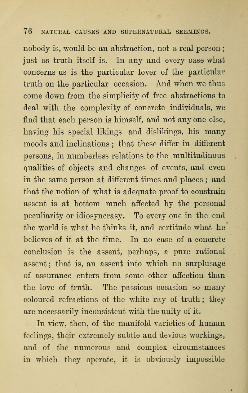 nobody is, would be an abstraction, not a real person; just as truth itself is. In any and every case what concerns us is the particular lover of the particular truth on the particular occasion. And when we thus come down from the simplicity of free abstractions to deal with the complexity of concrete individuals, we find that each person is himself, and not any one else, having his special likings and dislikings, his many moods and inclinations ; that these differ in different persons, in numberless relations to the multitudinous qualities of objects and changes of events, and even in the same person at different times and places ; and that the notion of what is adequate proof to constrain assent is at bottom much affected by the personal peculiarity or idiosyncrasy. To every one in the end the world is what he thinks it, and certitude what he believes of it at the time. In no case of a concrete conclusion is the assent, perhaps, a pure rational assent; that is, an assent into which no surplusage of assurance enters from some other affection than the love of truth. The passions occasion so many coloured refractions of the white ray of truth; they are necessarily inconsistent with the unity of it. In view, then, of the manifold varieties of human feelings, their extremely subtle and devious workings, and of the numerous and complex circumstances in which they operate, it is obviously impossible