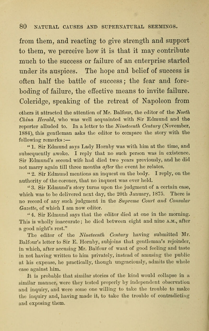 from them, and reacting to give strength and support to them, we perceive how it is that it may contribute much to the success or failure of an enterprise started under its auspices. The hope and belief of success is often half the battle of success; the fear and fore- boding of failure, the effective means to invite failure. Coleridge, speaking of the retreat of Napoleon from others it attracted tlie attention of Mr. Balfour, the editor of the North China Herald, who was well acquainted with Sir Edmund and the reporter alluded to. In a letter to the Nineteenth Century (November, 1884), this gentleman asks the editor to compare the story with the following remarks:—  1. Sir Edmund says Lady Hornby was with him at the time, and subsequently awoke. I reply that no such person was in existence. Sir Edmund's second wife had died two years previously, and he did not marry again till three months after the event he relates.  2. Sir Edmund mentions an inquest on the body. I rej)ly, on the authority of the coroner, that no inquest was ever held.  3. Sir Edmund's story turns upon the judgment of a certain case, which was to be delivered next day, the 20th January, 1875. There is no record of any such judgment in the Supreme Court and Consular Gazette, of which I am now editor.  4. Sir Edmund says that the editor died at one in the morning. This is wholly inaccurate; he died between eight and nine a.m., after a good night's rest. The editor of the Nineteenth Century having submitted Mr. Balfour's letter to Sir E. Hornby, subjoins that gentleman's rejoinder, in which, after accusing Mr. Balfour of want of good feeling and taste in not having written to him privately, instead of amusing the public at his expense, he practically, though ungraciously, admits the whole case against him. It is probable that similar stories of the kind would collapse in a similar manner, were they tested properly by independent observation and inquiry, and were some one willing to take the trouble to make the inquiry and, having made it, to take the trouble of contradicting and exposing them.