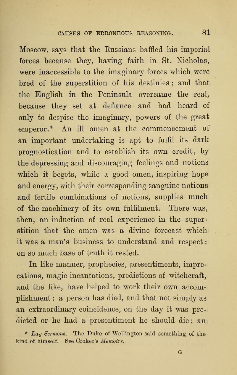 Moscow, says that the Eussians baffled his imperial forces because they, having faith in St. Nicholas, were inaccessible to the imaginary forces which were bred of the superstition of his destinies ; and that the English in the Peninsula overcame the real, because they set at defiance and had heard of only to despise the imaginary, powers of the great emperor.* An ill omen at the commencement of an important undertaking is apt to fulfil its dark prognostication and to establish its own credit, by the depressing and discouraging feelings and notions which it begets, while a good omen, inspiring hope and energy, with their corresponding sanguine notions and fertile combinations of notions, supplies much of the machinery of its own fulfilment. There was, then, an induction of real experience in the super ^ stition that the omen was a divine forecast which it was a man's business to understand and respect: on so much base of truth it rested. In like manner, prophecies, presentiments, impre- cations, magic incantations, predictions of witchcraft, and the like, have helped to work their own accom- plishment : a person has died, and that not simply as an extraordinary coincidence, on the day it was pre- dicted or he had a presentiment he should die; an * Lay Sermons. The Duke of Wellington said something of the kind of himself. See Croker's Memoirs, G