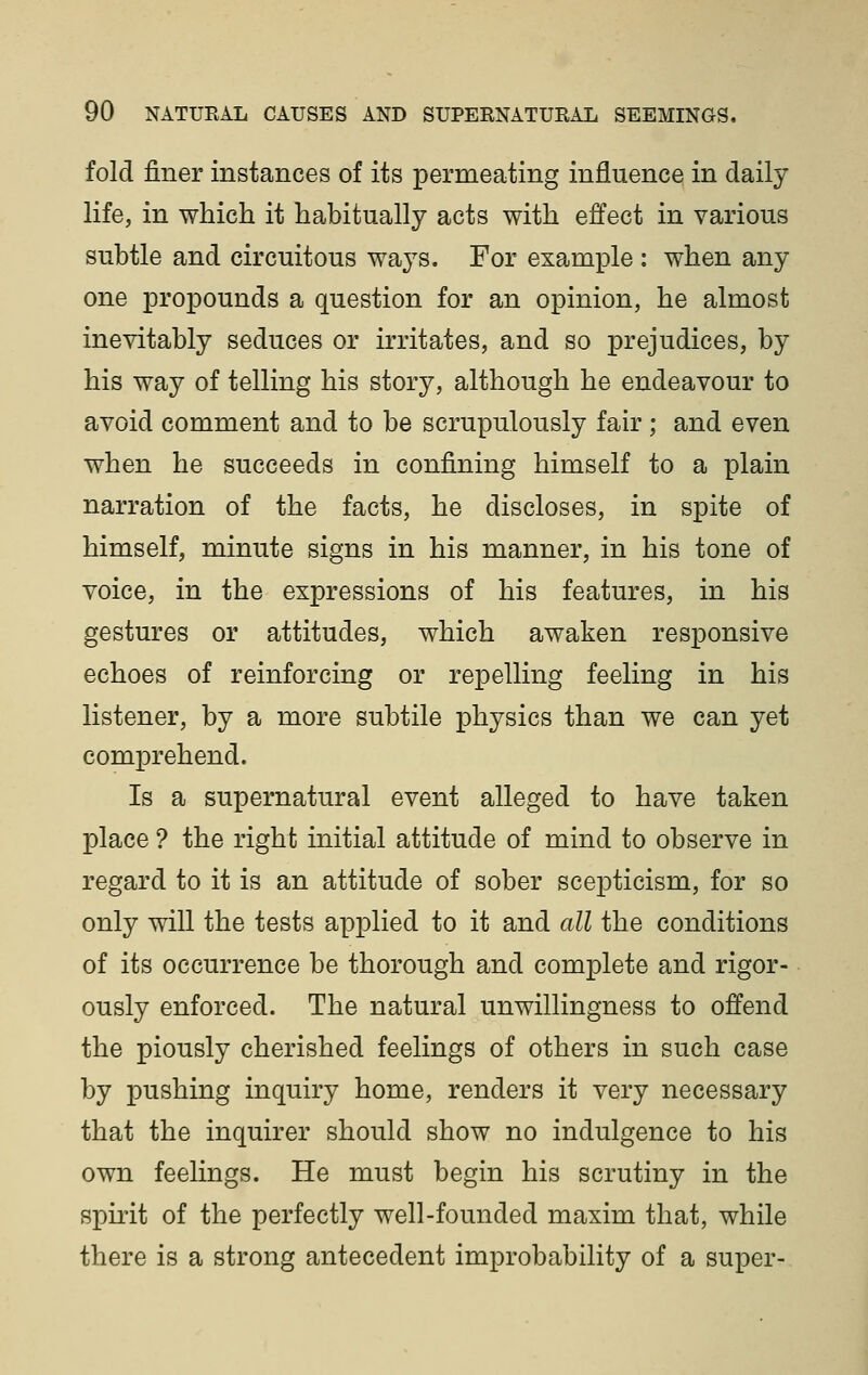 fold finer instances of its permeating influence in daily life, in which it habitually acts with effect in various subtle and circuitous ways. For example : when any one propounds a question for an opinion, he almost inevitably seduces or irritates, and so prejudices, by his way of telling his story, although he endeavour to avoid comment and to be scrupulously fair ; and even when he succeeds in confining himself to a plain narration of the facts, he discloses, in spite of himself, minute signs in his manner, in his tone of voice, in the expressions of his features, in his gestures or attitudes, which awaken responsive echoes of reinforcing or repelling feeling in his listener, by a more subtile physics than we can yet comprehend. Is a supernatural event alleged to have taken place ? the right initial attitude of mind to observe in regard to it is an attitude of sober scepticism, for so only will the tests applied to it and all the conditions of its occurrence be thorough and complete and rigor- ously enforced. The natural unwillingness to offend the piously cherished feelings of others in such case by pushing inquiry home, renders it very necessary that the inquirer should show no indulgence to his own feelings. He must begin his scrutiny in the spirit of the perfectly well-founded maxim that, while there is a strong antecedent improbability of a super-