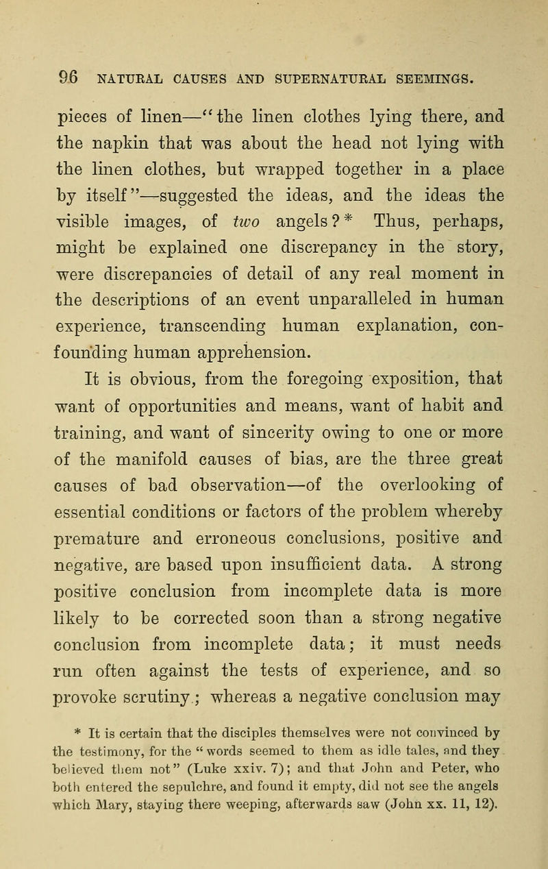 pieces of linen—''the linen clothes lying there, and the napkin that was about the head not lying with the linen clothes, but wrapped together in a place by itself—suggested the ideas, and the ideas the visible images, of two angels?* Thus, perhaps, might be explained one discrepancy in the story, were discrepancies of detail of any real moment in the descriptions of an event unparalleled in human experience, transcending human explanation, con- founding human apprehension. It is obvious, from the foregoing exposition, that want of opportunities and means, want of habit and training, and want of sincerity owing to one or more of the manifold causes of bias, are the three great causes of bad observation—of the overlooking of essential conditions or factors of the problem whereby premature and erroneous conclusions, positive and negative, are based upon insufficient data. A strong positive conclusion from incomplete data is more likely to be corrected soon than a strong negative conclusion from incomplete data; it must needs run often against the tests of experience, and so provoke scrutiny; whereas a negative conclusion may * It is certain tliat the disciples themselves were not convinced by the testimony, for the  words seemed to them as idle tales, and they helieved them not (Luke xxiv. 7); and that John and Peter, who both entered the sepulchre, and found it empty, did not see the angels which Mary, staying there weeping, afterwards saw (John xx. 11, 12).