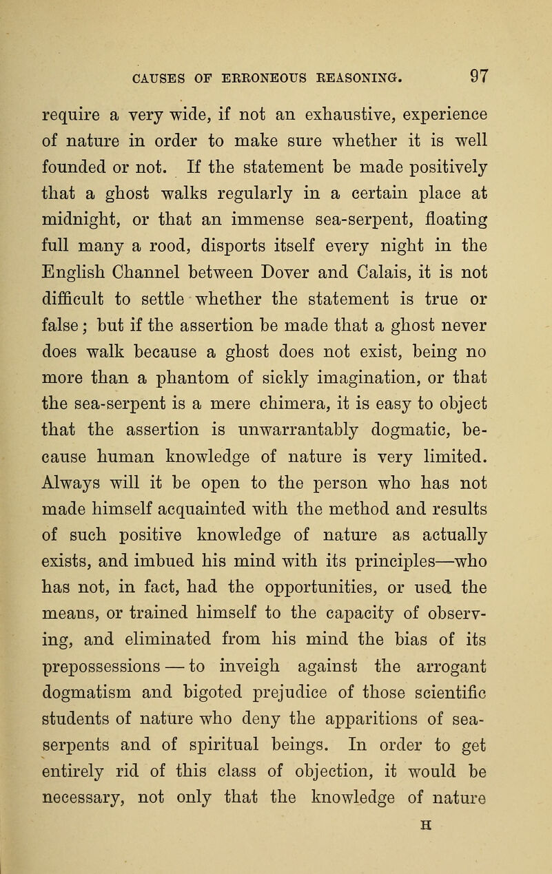 require a very wide, if not an exhaustive, experience of nature in order to make sure whether it is well founded or not. If the statement be made positively that a ghost walks regularly in a certain place at midnight, or that an immense sea-serpent, floating full many a rood, disports itself every night in the English Channel between Dover and Calais, it is not difficult to settle whether the statement is true or false; but if the assertion be made that a ghost never does walk because a ghost does not exist, being no more than a phantom of sickly imagination, or that the sea-serpent is a mere chimera, it is easy to object that the assertion is unwarrantably dogmatic, be- cause human knowledge of nature is very limited. Always will it be open to the person who has not made himself acquainted with the method and results of such positive knowledge of nature as actually exists, and imbued his mind with its principles—who has not, in fact, had the opportunities, or used the means, or trained himself to the capacity of observ- ing, and eliminated from his mind the bias of its prepossessions — to inveigh against the arrogant dogmatism and bigoted prejudice of those scientific students of nature who deny the apparitions of sea- serpents and of spiritual beings. In order to get entirely rid of this class of objection, it would be necessary, not only that the knowledge of nature H