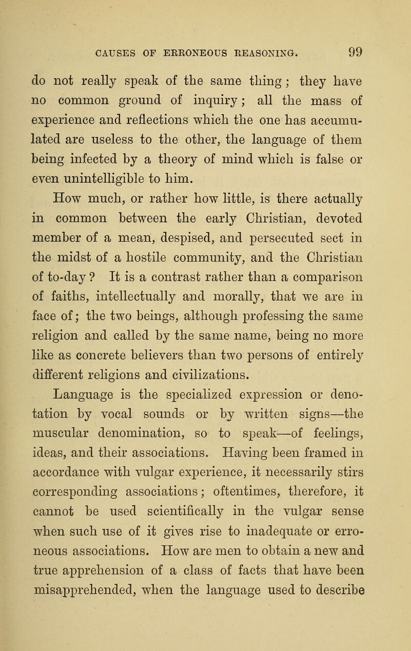 do not really speak of the same thing; they have no common ground of inquiry; all the mass of experience and reflections which the one has accumu- lated are useless to the other, the language of them being infected by a theory of mind which is false or even unintelligible to him. How much, or rather how little, is there actually in common between the early Christian, devoted member of a mean, despised, and persecuted sect in, the midst of a hostile community, and the Christian of to-day ? It is a contrast rather than a comparison of faiths, intellectually and morally, that we are in face of; the two beings, although professing the same religion and called by the same name, being no more like as concrete believers than two persons of entirely different religions and civilizations. Language is the specialized expression or deno- tation by vocal sounds or by written signs^the muscular denomination, so to speak—of feelings, ideas, and their associations. Having been framed in accordance with vulgar experience, it necessarily stirs corresponding associations; oftentimes, therefore, it cannot be used scientifically in the vulgar sense when such use of it gives rise to inadequate or erro- neous associations. How are men to obtain a new and true apprehension of a class of facts that have been misapprehended, when the language used to describe