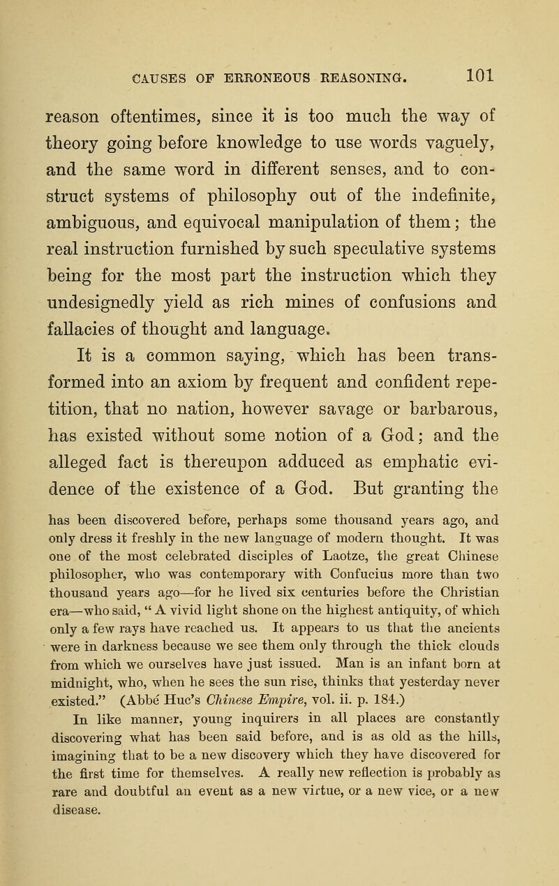 reason oftentimes, since it is too much the way of theory going before knowledge to use words vaguely, and the same word in different senses, and to con- struct systems of philosophy out of the indefinite, ambiguous, and equivocal manipulation of them; the real instruction furnished by such speculative systems being for the most part the instruction which they undesignedly yield as rich mines of confusions and fallacies of thought and language. It is a common saying, which has been trans- formed into an axiom by frequent and confident repe- tition, that no nation, however savage or barbarous, has existed without some notion of a God; and the alleged fact is thereupon adduced as emphatic evi- dence of the existence of a God, But granting the has been discovered before, perhaps some thousand years ago, and only dress it freshly in the new language of modern thought. It was one of the most celebrated disciples of Laotze, the great Chinese philosopher, who was contemporary with Confucius more than two thousand years ago—for he lived six centuries before the Christian era—who said,  A vivid light shone on the highest antiquity, of which only a few rays have reached us. It appears to us that the ancients were in darkness because we see them only through the thick clouds from which we ourselves have just issued, Man is an infant born at midnight, who, when he sees the sun rise, thinks that yesterday never existed. (Abbe Hue's Chinese Empire, vol. ii. p. 184.) In like manner, young inquirers in all places are constantly discovering what has been said before, and is as old as the hills, imagining that to be a new discovery which they have discovered for the first time for themselves. A really new reflection is ftrobably as rare and doubtful an event as a new virtue, or a new vice, or a new disease.