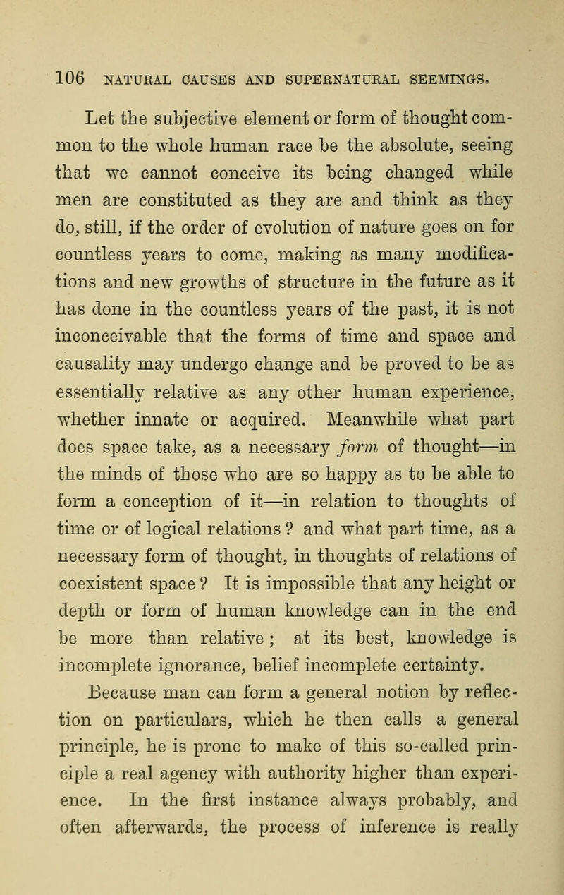 Let the subjective element or form of thought com- mon to the whole human race be the absolute, seeing that we cannot conceive its being changed while men are constituted as they are and think as they do, still, if the order of evolution of nature goes on for countless years to come, making as many modifica- tions and new growths of structure in the future as it has done in the countless years of the past, it is not inconceivable that the forms of time and space and causality may undergo change and be proved to be as essentially relative as any other human experience, whether innate or acquired. Meanwhile what part does space take, as a necessary form of thought—in the minds of those who are so happy as to be able to form a conception of it—in relation to thoughts of time or of logical relations ? and what part time, as a necessary form of thought, in thoughts of relations of coexistent space ? It is impossible that any height or depth or form of human knowledge can in the end be more than relative; at its best, knowledge is incomplete ignorance, belief incomplete certainty. Because man can form a general notion by reflec- tion on particulars, which he then calls a general principle, he is prone to make of this so-called prin- ciple a real agency with authority higher than experi- ence. In the first instance always probably, and often afterwards, the process of inference is really