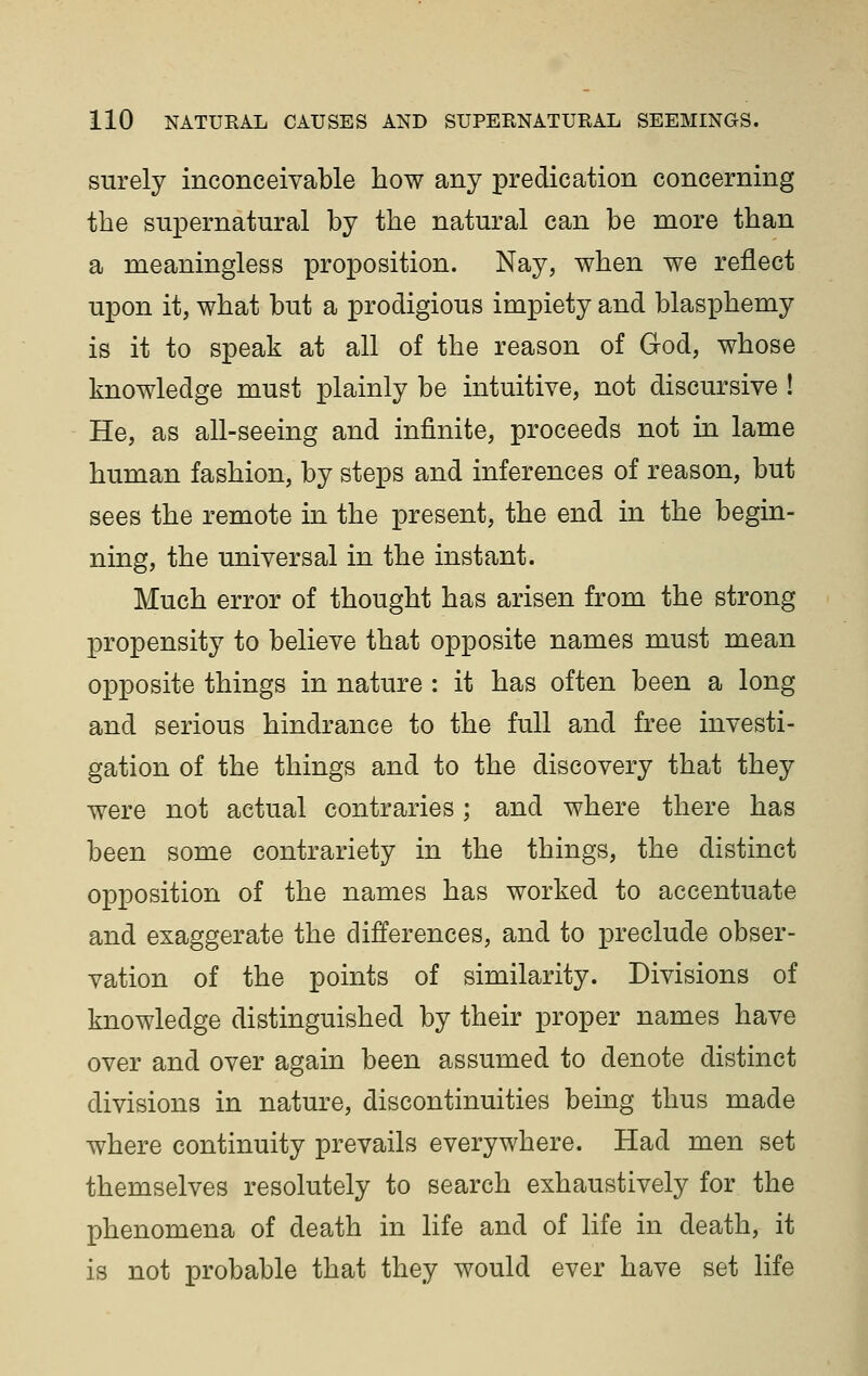 surely inconceivable how any predication concerning the supernatural by the natural can be more than a meaningless proposition. Nay, when we reflect upon it, what but a prodigious impiety and blasphemy is it to speak at all of the reason of God, whose knowledge must plainly be intuitive, not discursive ! He, as all-seeing and infinite, proceeds not in lame human fashion, by steps and inferences of reason, but sees the remote in the present, the end in the begin- ning, the universal in the instant. Much error of thought has arisen from the strong propensity to believe that opposite names must mean opposite things in nature : it has often been a long and serious hindrance to the full and free investi- gation of the things and to the discovery that they were not actual contraries ; and where there has been some contrariety in the things, the distinct opposition of the names has worked to accentuate and exaggerate the differences, and to preclude obser- vation of the points of similarity. Divisions of knowledge distinguished by their proper names have over and over again been assumed to denote distinct divisions in nature, discontinuities being thus made where continuity prevails everywhere. Had men set themselves resolutely to search exhaustively for the phenomena of death in life and of life in death, it is not probable that they would ever have set life