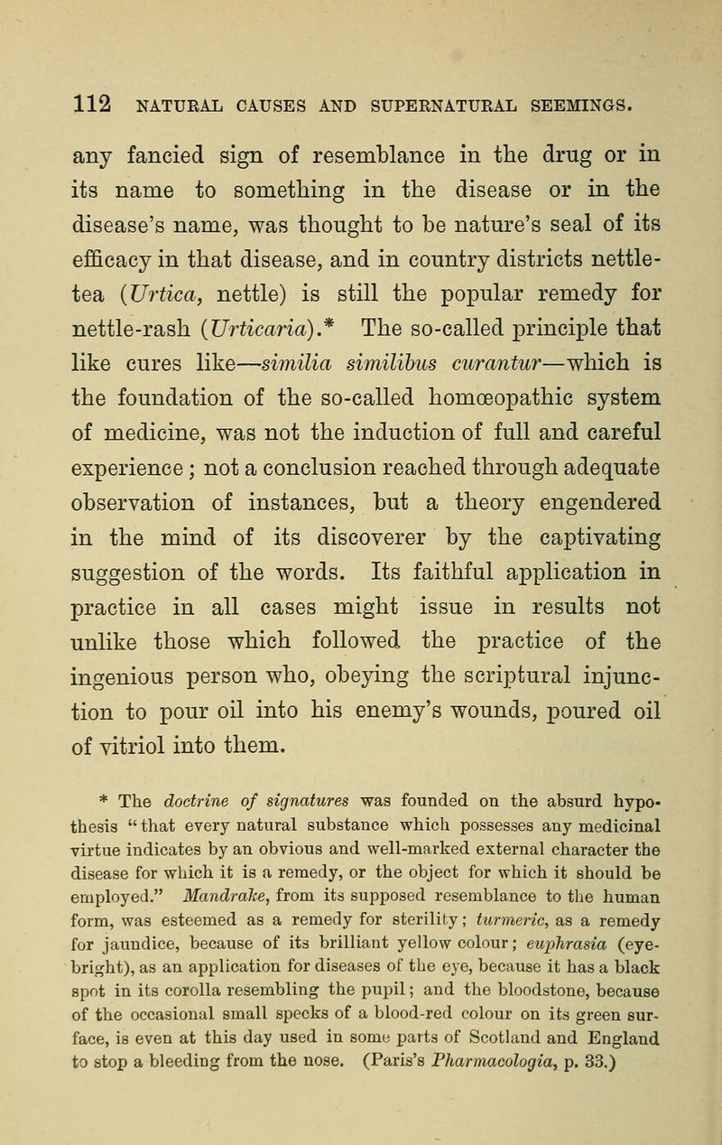 any fancied sign of resemblance in the drug or in its name to something in the disease or in the disease's name, was thought to be nature's seal of its efficacy in that disease, and in country districts nettle- tea {Urtica, nettle) is still the popular remedy for nettle-rash (Urticaria) * The so-called principle that like cures like—similia similibus curantur—which is the foundation of the so-called homoeopathic system of medicine, was not the induction of full and careful experience; not a conclusion reached through adequate observation of instances, but a theory engendered in the mind of its discoverer by the captivating suggestion of the words. Its faithful application in practice in all cases might issue in results not unlike those which followed the practice of the ingenious person who, obeying the scriptural injunc- tion to pour on into his enemy's wounds, poured oil of vitriol into them. * The doctrine of signatures was founded on the absurd hypo- thesis  that every natural substance which possesses any medicinal virtue indicates by an obvious and well-marked external character the disease for which it is a remedy, or the object for which it should be employed. Mandrake, from its supposed resemblance to the human form, was esteemed as a remedy for sterility; turmeric, as a remedy for jaundice, because of its brilliant yellow colour; euphrasia (eye- bright), as an application for diseases of the eye, because it has a black spot in its corolla resembling the pupil; and the bloodstone, because of the occasional small specks of a blood-red colour on its green sur- face, is even at this day used in some parts of Scotland and England to stop a bleeding from the nose. (Paris's Pharmacologia, p. 33.)