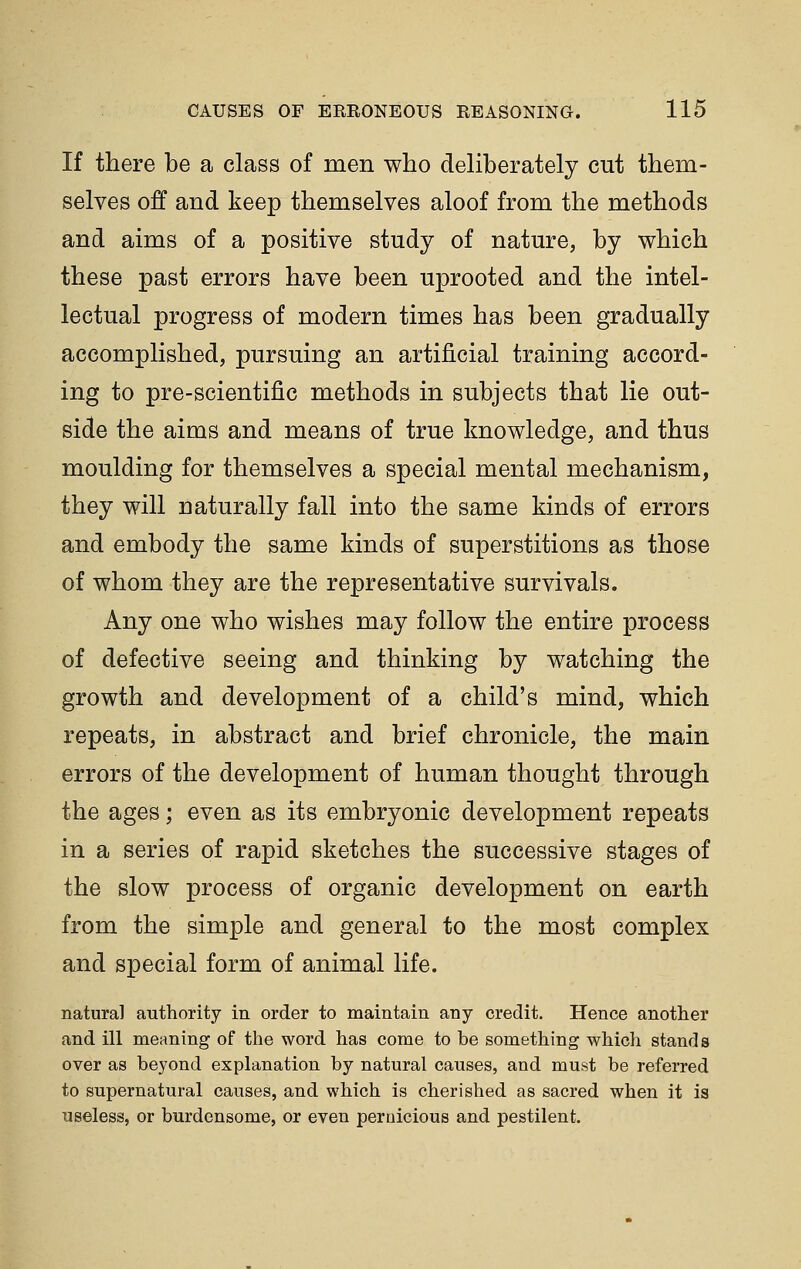 If there be a class of men who deliberately cut them- selves off and keep themselves aloof from the methods and aims of a positive study of nature, by which these past errors have been uprooted and the intel- lectual progress of modern times has been gradually accomplished, pursuing an artificial training accord- ing to pre-scientific methods in subjects that lie out- side the aims and means of true knowledge, and thus moulding for themselves a special mental mechanism, they will naturally fall into the same kinds of errors and embody the same kinds of superstitions as those of whom they are the representative survivals. Any one who wishes may follow the entire process of defective seeing and thinking by watching the growth and development of a child's mind, which repeats, in abstract and brief chronicle, the main errors of the development of human thought through the ages; even as its embryonic development repeats in a series of rapid sketches the successive stages of the slow process of organic development on earth from the simple and general to the most complex and special form of animal life. natural authority in order to maintain any credit. Hence another and ill meaning of the word has come to be something which stands over as beyond explanation by natural causes, and must be referred to supernatural causes, and which is cherished as sacred when it is useless, or burdensome, or even pernicious and pestilent.