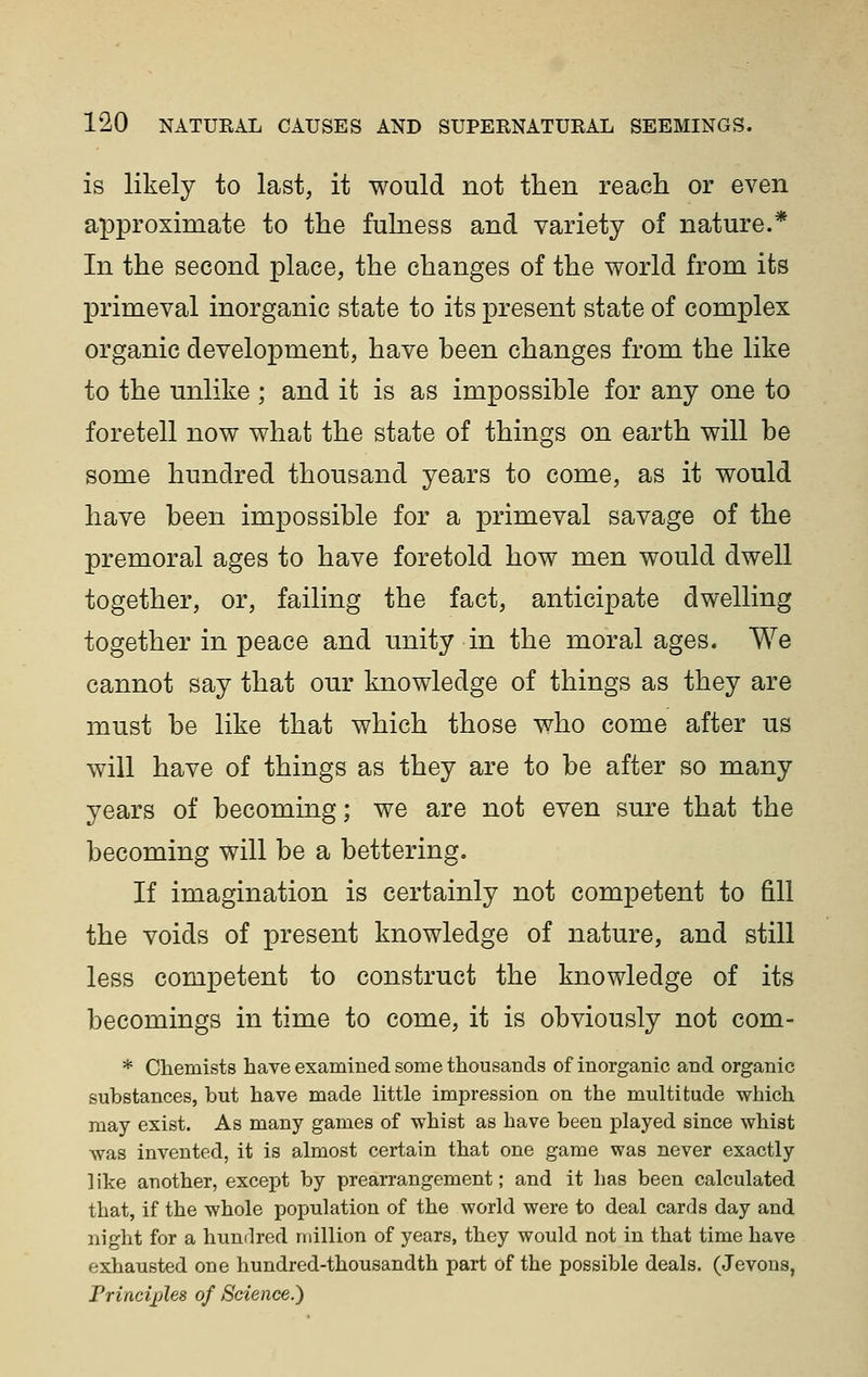 is likely to last, it would not then reach or even approximate to the fulness and variety of nature.* In the second place, the changes of the world from its X^rimeval inorganic state to its present state of complex organic development, have heen changes from the like to the unlike ; and it is as impossible for any one to foretell now what the state of things on earth will be some hundred thousand years to come, as it would have been impossible for a primeval savage of the premoral ages to have foretold how men would dwell together, or, failing the fact, anticipate dwelling together in peace and unity in the moral ages. We cannot say that our knowledge of things as they are must be like that which those who come after us will have of things as they are to be after so many years of becoming; we are not even sure that the becoming will be a bettering. If imagination is certainly not competent to fill the voids of present knowledge of nature, and still less competent to construct the knowledge of its becomings in time to come, it is obviously not com- * Chemists have examined some thousands of inorganic and organic substances, but have made little impression on the multitude which may exist. As many games of whist as have been played since whist was invented, it is almost certain that one game was never exactly 1 ike another, except by prearrangement; and it has been calculated that, if the whole population of the world were to deal cards day and night for a hundred million of years, they would not in that time have exhausted one hundred-thousandth part of the possible deals. (Jevons, Princijjles of Science.)