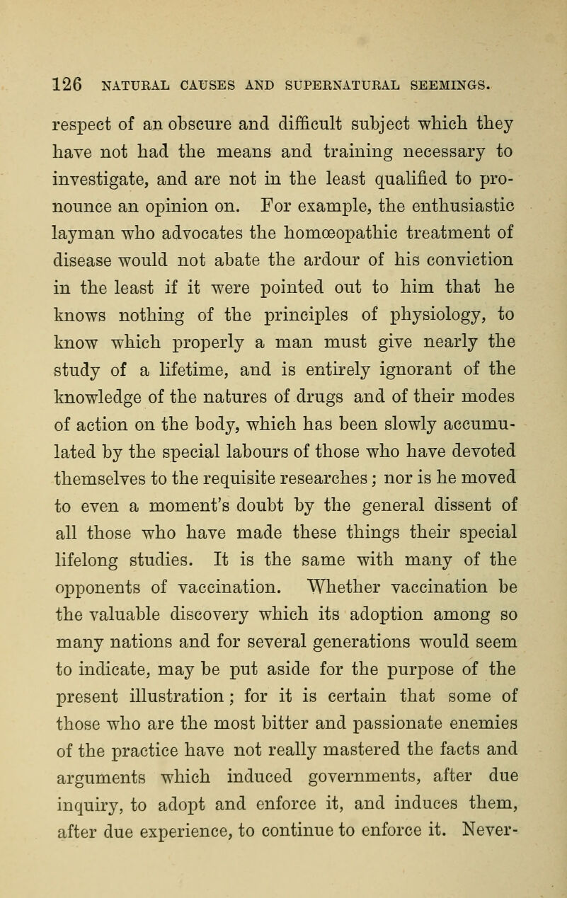 respect of an obscure and difficult subject whicb they have not had the means and training necessary to investigate, and are not in the least qualified to pro- nounce an opinion on. For example, the enthusiastic layman who advocates the homoeopathic treatment of disease would not abate the ardour of his conviction in the least if it were pointed out to him that he knows nothing of the principles of physiology, to know which properly a man must give nearly the study of a lifetime, and is entirely ignorant of the knowledge of the natures of drugs and of their modes of action on the body, which has been slowly accumu- lated by the special labours of those who have devoted themselves to the requisite researches; nor is he moved to even a moment's doubt by the general dissent of all those who have made these things their special lifelong studies. It is the same with many of the opponents of vaccination. Whether vaccination be the valuable discovery which its adoption among so many nations and for several generations would seem to indicate, may be put aside for the purpose of the present illustration; for it is certain that some of those who are the most bitter and passionate enemies of the practice have not really mastered the facts and arguments which induced governments, after due inquiry, to adopt and enforce it, and induces them, after due experience, to continue to enforce it. Never-