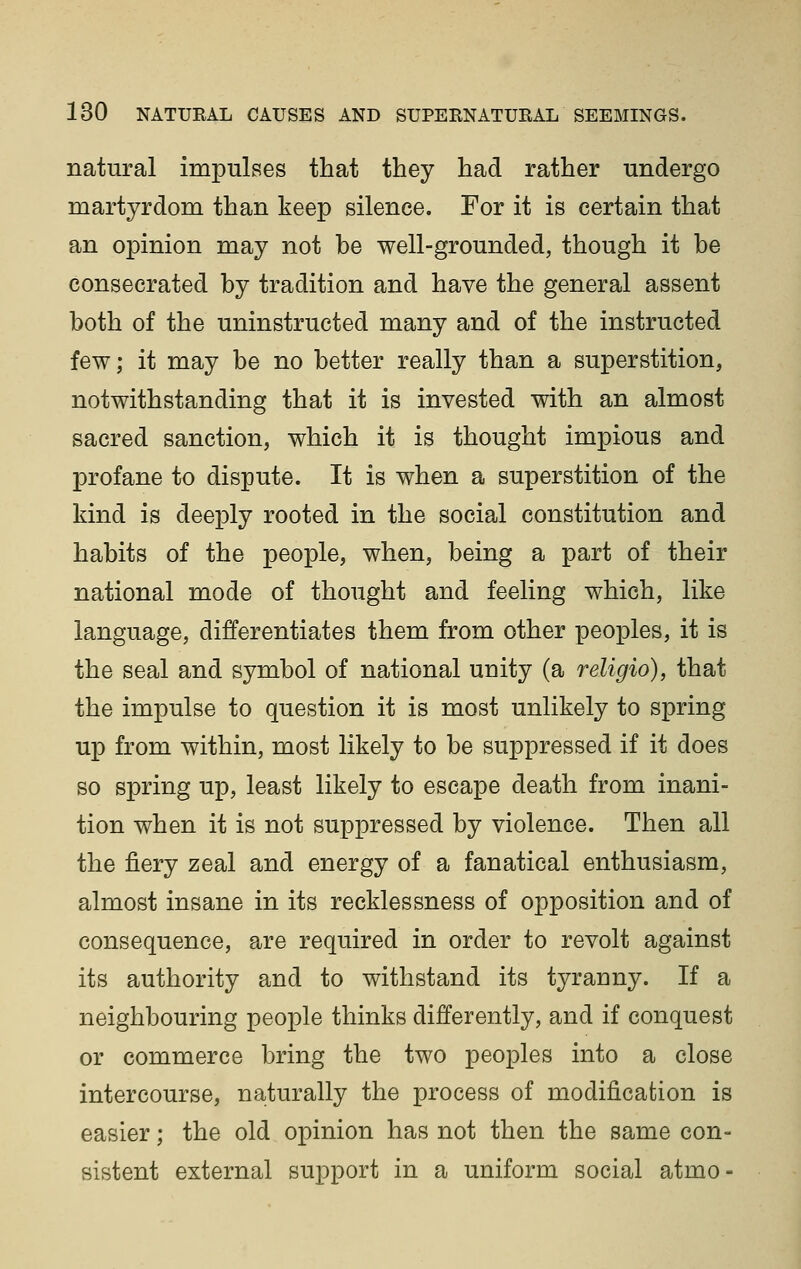natural impulses that they had rather undergo martyrdom than keep silence. For it is certain that an opinion may not be well-grounded, though it be consecrated by tradition and have the general assent both of the uninstructed many and of the instructed few; it may be no better really than a superstition, notwithstanding that it is invested with an almost sacred sanction, which it is thought impious and profane to dispute. It is when a superstition of the kind is deeply rooted in the social constitution and habits of the people, when, being a part of their national mode of thought and feeling which, like language, differentiates them from other peoples, it is the seal and symbol of national unity (a religio), that the impulse to question it is most unlikely to spring up from within, most likely to be suppressed if it does so spring up, least likely to escape death from inani- tion when it is not suppressed by violence. Then all the fiery zeal and energy of a fanatical enthusiasm, almost insane in its recklessness of opposition and of consequence, are required in order to revolt against its authority and to withstand its tyranny. If a neighbouring people thinks differently, and if conquest or commerce bring the two peoples into a close intercourse, naturally the process of modification is easier; the old opinion has not then the same con- sistent external support in a uniform social atmo-