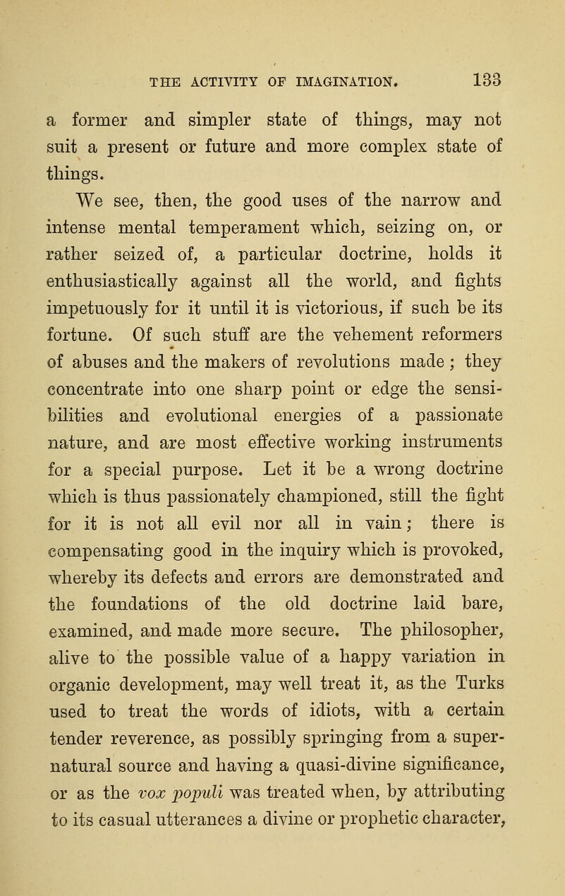 a former and simpler state of things, may not suit a present or future and more complex state of things. We see, then, the good uses of the narrow and intense mental temperament which, seizing on, or rather seized of, a particular doctrine, holds it enthusiastically against all the world, and fights impetuously for it until it is victorious, if such be its fortune. Of such stuff are the vehement reformers of abuses and the makers of revolutions made ; they concentrate into one sharp point or edge the sensi- bilities and evolutional energies of a passionate nature, and are most effective working instruments for a special purpose. Let it be a wrong doctrine which is thus passionately championed, still the fight for it is not all evil nor all in vain; there is compensating good in the inquiry which is provoked, whereby its defects and errors are demonstrated and the foundations of the old doctrine laid bare, examined, and made more secure. The philosopher, alive to the possible value of a happy variation in organic development, may well treat it, as the Turks used to treat the words of idiots, with a certain tender reverence, as possibly springing from a super- natural source and having a quasi-divine significance, or as the vox populi was treated when, by attributing to its casual utterances a divine or prophetic character.