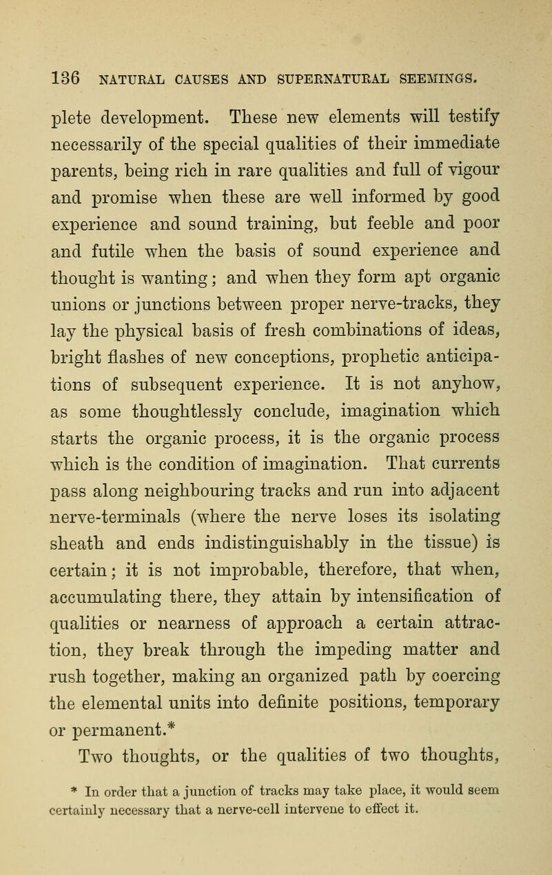 plete development. These new elements will testify necessarily of the special qualities of their immediate parents, being rich in rare qualities and full of vigour and promise when these are well informed by good experience and sound training, but feeble and poor and futile when the basis of sound experience and thought is wanting; and when they form apt organic unions or junctions between proper nerve-tracks, they lay the physical basis of fresh combinations of ideas, bright flashes of new conceptions, prophetic anticipa- tions of subsequent experience. It is not anyhow, as some thoughtlessly conclude, imagination which starts the organic process, it is the organic process which is the condition of imagination. That currents pass along neighbouring tracks and run into adjacent nerve-terminals (where the nerve loses its isolating sheath and ends indistinguishably in the tissue) is certain; it is not improbable, therefore, that when, accumulating there, they attain by intensification of qualities or nearness of approach a certain attrac- tion, they break through the impeding matter and rush together, making an organized path by coercing the elemental units into definite positions, temporary or permanent.* Two thoughts, or the qualities of two thoughts, * In order that a junction of tracks may take place, it would seem certainly necessary that a nerve-cell intervene to effect it.