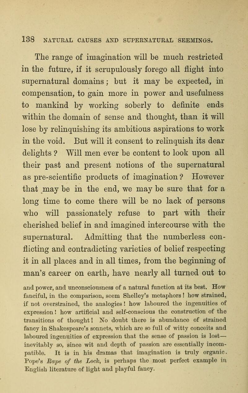 The range of imagination will be much restricted in the future, if it scrupulously forego all flight into supernatural domains ; but it may be expected, in compensation, to gain more in power and usefulness to mankind by working soberly to definite ends within the domain of sense and thought, than it will lose by relinquishing its ambitious aspirations to work in the void. But will it consent to relinquish its dear delights ? Will men ever be content to look upon all their past and present notions of the supernatural as pre-scientific products of imagination ? However that ^may be in the end, we may be sure that for a long time to come there will be no lack of persons who will passionately refuse to part with their cherished belief in and imagined intercourse with the supernatural. Admitting that the numberless con- flicting and contradicting varieties of belief respecting it in all places and in all times, from the beginning of man's career on earth, have nearly all turned out to and power, and unconsciousness of a natural function at its best. How fanciful, in the comparison, seem Shelley's metaphors! how strained, if not overstrained, the analogies! how laboured the ingenuities of expression! how artificial and self-conscious the construction of the transitions of thought 1 No doubt there is abundance of strained fancy in Shakespeare's sonnets, which are so full of witty conceits and laboured ingenuities of expression that the sense of passion is lost— inevitably so, since wit and depth of passion are essentially incom- patible. It is in his dramas that imagination is truly organic. Pope's Rape of the Lock, is perhaps the most perfect example in English literature of light and playful fancy.