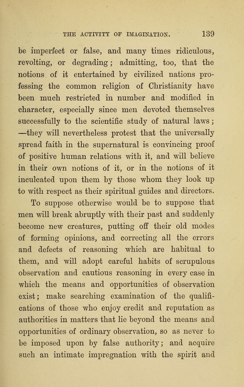 be imperfect or false, and many times ridiculous, revolting, or degrading; admitting, too, that the notions of it entertained by civilized nations pro- fessing the common religion of Christianity have been much restricted in number and modified in character, especially since men devoted themselves successfully to the scientific study of natural laws ; —they will nevertheless protest that the universally spread faith in the supernatural is convincing proof of positive human relations with it, and will believe in their own notions of it, or in the notions of it inculcated upon them by those whom they look up to with respect as their spiritual guides and directors. To suppose otherwise would be to suppose that men will break abruptly with their past and suddenly become new creatures, putting off their old modes of forming opinions, and correcting all the errors and defects of reasoning which are habitual to them, and will adopt careful habits of scrupulous observation and cautious reasoning in every case in which the means and opportunities of observation exist; make searching examination of the qualifi- cations of those who enjoy credit and reputation as authorities in matters that lie beyond the means and opportunities of ordinary observation, so as never to be imposed upon by false authority; and acquire such an intimate impregnation with the spirit and