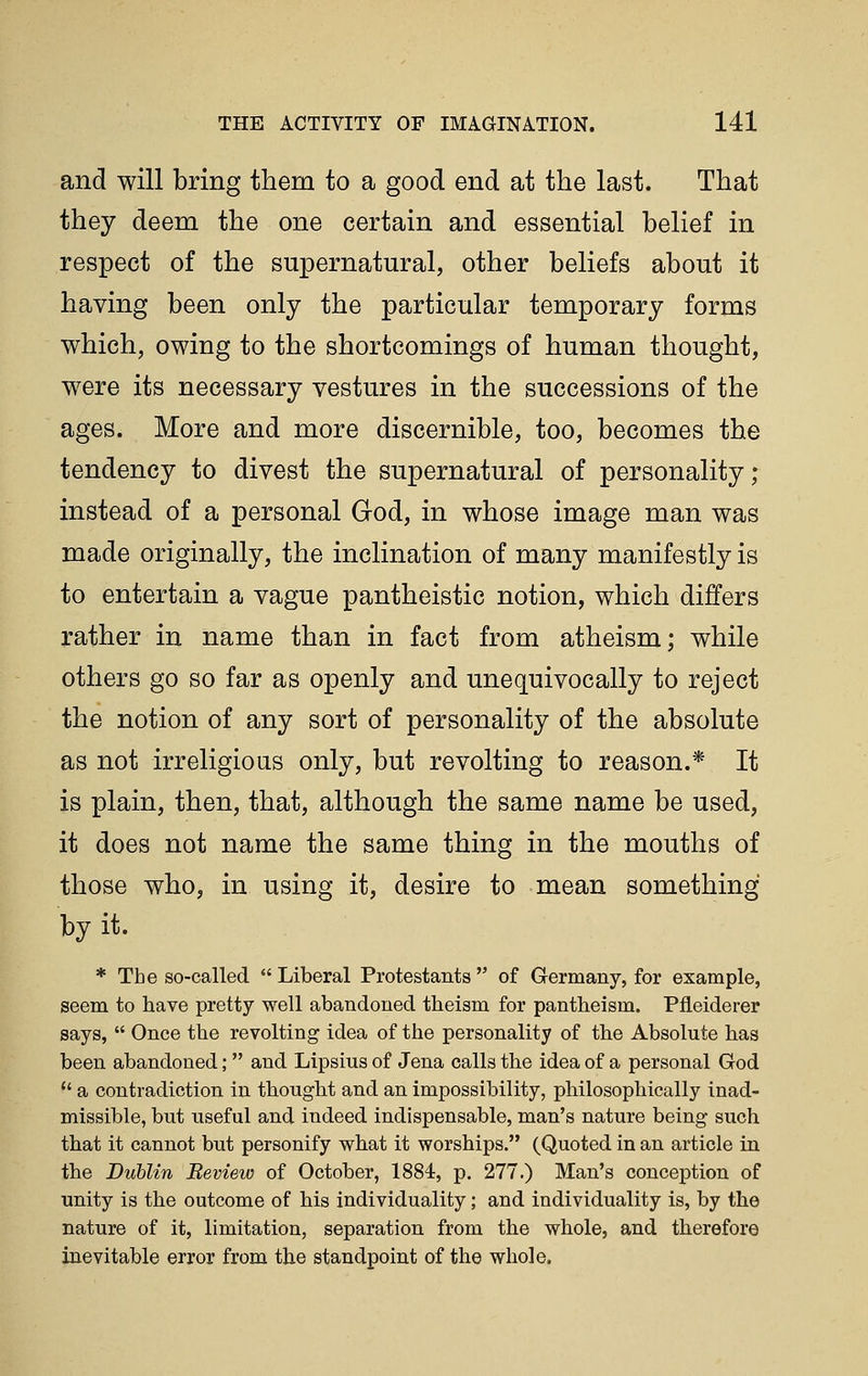 and will bring them to a good end at the last. That they deem the one certain and essential belief in respect of the supernatural, other beliefs about it having been only the particular temporary forms which, owing to the shortcomings of human thought, were its necessary vestures in the successions of the ages. More and more discernible, too, becomes the tendency to divest the supernatural of personality; instead of a personal God, in whose image man was made originally, the inclination of many manifestly is to entertain a vague pantheistic notion, which differs rather in name than in fact from atheism; while others go so far as openly and unequivocally to reject the notion of any sort of personality of the absolute as not irreligious only, but revolting to reason.* It is plain, then, that, although the same name be used, it does not name the same thing in the mouths of those who, in using it, desire to mean something by it. * The so-called  Liberal Protestants  of Germany, for example, seem to have pretty well abandoned theism for pantheism. Pfleiderer says,  Once the revolting idea of the personality of the Absolute has been abandoned;  and Lipsius of Jena calls the idea of a personal God  a contradiction in thought and an impossibility, philosophically inad- missible, but useful and indeed indispensable, man's nature being such that it cannot but personify what it worships. (Quoted in an article in the Dublin Review of October, 1884, p. 277.) Man's conception of unity is the outcome of his individuality; and individuality is, by the nature of it, limitation, separation from the whole, and therefore inevitable error from the standpoint of the whole.