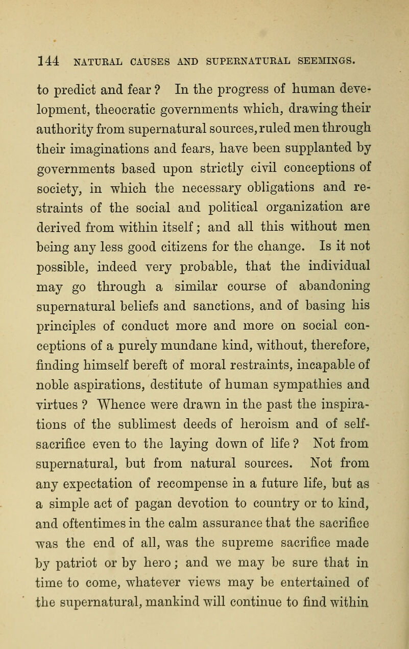 to predict and fear ? In the progress of human deve- lopment, theocratic governments which, drawing their authority from supernatural sources, ruled men through their imaginations and fears, have been supplanted by governments based upon strictly civil conceptions of society, in which the necessary obligations and re- straints of the social and political organization are derived from within itself; and all this without men being any less good citizens for the change. Is it not possible, indeed very probable, that the individual may go through a similar course of abandoning supernatural beliefs and sanctions, and of basing his principles of conduct more and more on social con- ceptions of a purely mundane kind, without, therefore, finding himself bereft of moral restraints, incapable of noble aspirations, destitute of human sympathies and virtues ? Whence were drawn in the past the inspira- tions of the sublimest deeds of heroism and of self- sacrifice even to the laying down of life ? Not from supernatural, but from natural sources. Not from any expectation of recompense in a future life, but as a simple act of pagan devotion to country or to kind, and oftentimes in the calm assurance that the sacrifice was the end of all, was the supreme sacrifice made by patriot or by hero; and we may be sure that in time to come, whatever views may be entertained of the supernatural, mankind will continue to find within