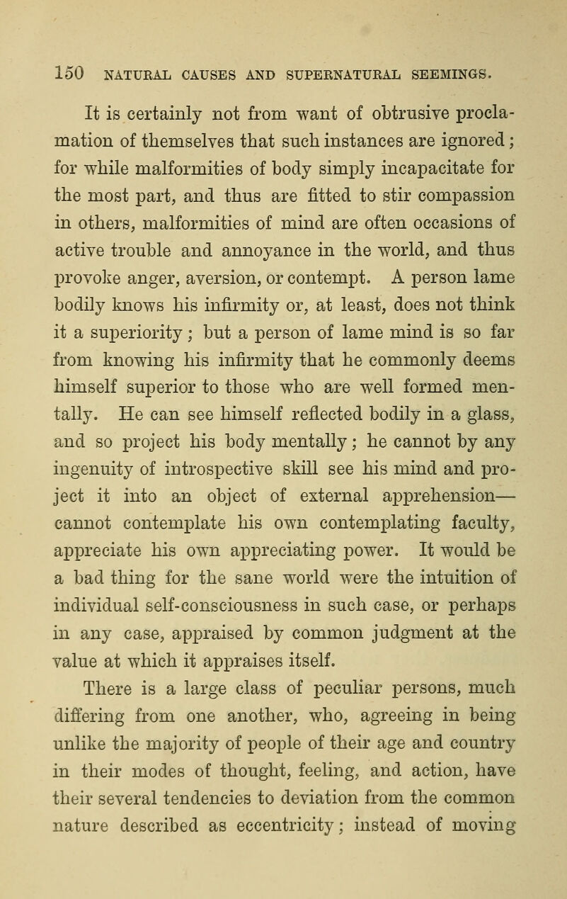 It is certainly not from want of obtrusive procla- mation of themselves that such instances are ignored; for while malformities of body simply incapacitate for the most part, and thus are fitted to stir compassion in others, malformities of mind are often occasions of active trouble and annoyance in the world, and thus provoke anger, aversion, or contempt. A person lame bodily knows his infirmity or, at least, does not think it a superiority; but a person of lame mind is so far from knowing his infirmity that he commonly deems himself superior to those who are well formed men- tally. He can see himself reflected bodily in a glass, and so project his body mentally; he cannot by any ingenuity of introspective skill see his mind and pro- ject it into an object of external apprehension— cannot contemplate his own contemplating faculty, appreciate his own appreciating power. It would be a bad thing for the sane world were the intuition of individual self-consciousness in such case, or perhaps in any case, appraised by common judgment at the value at which it appraises itself. There is a large class of peculiar persons, much differing from one another, who, agreeing in being unlike the majority of people of their age and country in their modes of thought, feeling, and action, have their several tendencies to deviation from the common nature described as eccentricity; instead of moving